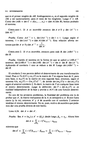 que es el primer renglon de AB. Analogamente uj, es el segundo renglon de           -
AB, y asi sucesivamente, para el resto de 10s renglones. Luego C = AB.
Como det (AB) = det C = d(u7,. .... u.,) = (det A) (det B), hemos probado
el teorema.

   COROLARIO Si A es inrerrible entonces det A # 0 y det (A - ) =
           I.
(det A)- '
   Prueba. Como A A - I = I, d e t ( A A - I ) = det I = I. Luego segun el
teorema. I = det (AA - I ) = (det A) (det A - I ) . Esta relacion afirma en-
                                     I
                                '
tonces que det A # 0 y det A - = -
                                  det A

   COROLARIO Si A es invertible, entonces para toda B, det (ABA-
           2.                                                              I)   =
det B.

   Prueba. Usando el teorema en la forma en que s aplico a (AB)A-
                                                        e
tenemos det ((AB) A - I ) = det (AB) det ( A - I ) = det A det B det ( A - I ) .
Aplicando el corolario I esto s reduce a det B. Luego det ( A B A - I ) =
                                 e
det B.

    El corolario 2 nos permite definir el determinante de una transformacion
lineal. Pues si TEA( V) y m, ( T ) es la matriz de Ten alguna base de V, para
otra base, si m,(T) es la matriz en esta segunda base. entonces. segdn el
teorema 6.h, m,(T) = Cm, ( T ) C - I , de donde det (m,(T)) = det (m, ( T ) )
segdn el anterior corolario 2. Es decir. la matriz de Ten cualquier base tiene
e l misma determinante. Luego la definicibn: det T = det m, ( T ) es en
realidad iridependiente de la base y provee a A ( V ) de una funcion determi-
nante.
    En uno de 10s primeros problemas, la finalidad del problema era la de
probar que A', la matriz transpuesta de la A, es semejante a A. Si esto fuera
cierto (y lo es), entonces A' y A de acuerdo con el corolario 2 anterior
tendrian el mismo determinante. No es, pues, motivo de asombro que poda-
mos dar una prueba directa de este hecho.

   LEMA6.24. det A = det A'.

   Prueba. Sea A = (aij) y A ' = (bij): desde luego,     pij   = zji. Ahora bien



mientras que
 