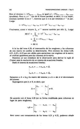 330                                                       TRANSFORMACIONES LINEALES   - Cap. 6
Per0 el tkrrnino ( - I )"z,,,,, . . . a,,,,, es igual a ( - I)'a,,- .. . a,,-,,,,        ,,,,.
(pruebese). Pero a y a - ' son de la rnisrna paridad, es decir, si a es irnpar,
entonces tarnbien lo es a - I , rnientras que si a es par entonces a - es par.
Luego


Finalrnente, corno a recorre S,, a -               '   recorre tarnbien por ello S,,. Luego

                    det A' =                  (-   l)n~'zln-~ll,~~~~nn-l,n~
                               n'   ' E S,,


                           = det A.

   A la luz del lema 6.24, el intercambio de 10s renglones y las colurnnas
de una matriz no cambia su determinante. Pero entonces 10s lemas 6.20,
6.2 1, 6.22 y 6.23 que son rdlidos para operaciones con renglones de la mafriz,
se ~Serifican
            igualmenfe para las columnas de la mafriz.
      Hacernos un uso inrnediato de la observacion para derivar la regla de
Cramer para la resoluci6n de un sistema de ecuaciones lineales.
      Dado el sistema de ecuaciones lineales:




llamarnos a A = (a,,) la rnatriz del sistema y a A = det A el deferminanfe
del sisfema.
      Supongamos que A # 0 ; es decir, que




De acuerdo con el lema 6.20 (en su forma modificada para columnas en
lugar de para renglones),

                                a,,                    zIIxi   a - V   RIB
                       xiA =

                                anl            .-. a,, xi      - - a   an,
 Pero corno una consecuencia de 10s lernas 6.21 y 6.22, podemos aiiadir
 