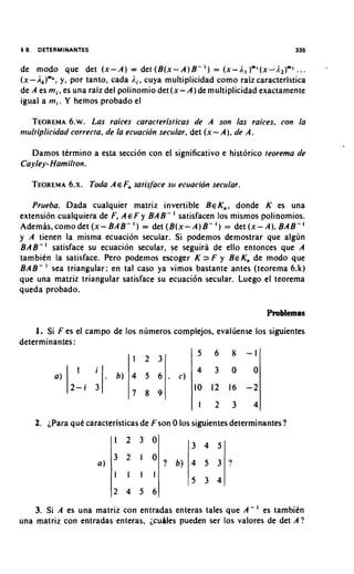 de modo que det ( x - A ) = det ( B ( x - A ) B - I ) = ( x - i . , ) m l ( x - j . l ) m l. . .
( x - l , ) " * , y, por tanto, cada i.,, cuya multiplicidad como raizcaracteristica
de A es m i , es una raiz del polinomio det(x- A ) de multiplicidad exactamente
igual a m i . Y hemos probado el

  TEOREMA Las raices caracteristicas de A son las raices, con la
             6.w.
multiplicidad correcta, de la ecuacion secular, det ( x - A ) , de A.

   Damos termino a esta seccion con el significativo e historic0 teorema de
Cayley- Hamilton.

   TEOREMA Toda A E Fn satis/ace su ecuacion secular.
        6.x.

   Prueba. Dada cualquier matriz invertible B E K , , donde K es una
extension cualquiera de F, A E F y BAB- ' satisfacen 10s mismos polinomios.
Ademas, como det ( x - BAB- ' ) = det ( B ( x - A ) B - I ) = det ( x - A ) , BAB- '
y A tienen la misma ecuacion secular. Si podemos demostrar que algun
B A B - ' satisface su ecuacion secular, se seguira de ello entonces que A
tambien la satisface. Pero podemos escoger K 2 F y B E K , de mod0 que
BAB- sea triangular; en tal caso ya vimos bastante antes (teorema 6 . k )
que una matriz triangular satisface su ecuaci6n secular. Luego el teorema
queda probado.



    1. Si F es el campo de 10s numeros complejos. evaluense 10s siguientes
determinantes :




    2.   para que caracteristicas de Fson 0 10s siguientes determinantes?




    3. Si A es una matriz con entradas enteras tales que A - es tambitn
una matriz con entradas enteras, i,c~lSles
                                         pueden ser 10s valores de det A ?
 