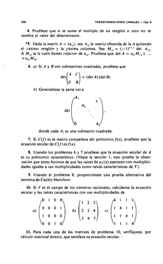 336                                             TRANSFORMACIONES LINEALES   - Cap. 6
   4. Prutbese que si se suma el mliltiplo de un rengl6n a otro no se
cambia el valor del determinante.

   *5. Dada la matriz A = (ajj), sea A i j la matriz obtenida de la A quitando
el i-esimo renglon y la ,j-esima columna. Sea M I.J. = ( - 1)"'       det Aij.
A Mij se le suele llamar cofactor de ail. PruCbese que det A = airMi, + ...
+ainM,.



                                  :]
      6. a) Si A y B son submatrices ccadradas, prutbese que

                        det   (       = (det A ) (det B ) .




                                  [ 1)
        h ) Generalicese la parte !a) a




                           det       A2   ...



           donde cada A ; es una submatriz cuadrada.
    7. Si C(f) es la matriz compafiera del polinomio j'(x), prutbese que la
ecuacion secular de C(j )esjlx).
                       '
    8. Usando 10s problemas 6 y 7 prutbese que la ecuacion secular de A
es su polinomio caracteristico. (Vtase la secci6.n I ; esto prueba la obser-
vacion que antes hicimos de que las raices de p,(x) aparecen con multiplici-
dades iguales a sus multiplicidades como raices caracteristicas de T.)
    9. Usando el problema 8, proporcionese una prueba alternativa del
teorema de Cayley-Hamilton.
   10. Si F es el campo de 10s numeros rationales, calclilense la ecuacion
secular y las raices caracteristicas con sus multiplicidades de




   11. Para cada una de las matrices de problema 10, verifiquese, por
calculo matricial directo, que satisface su ecuaci6n secular. -
 