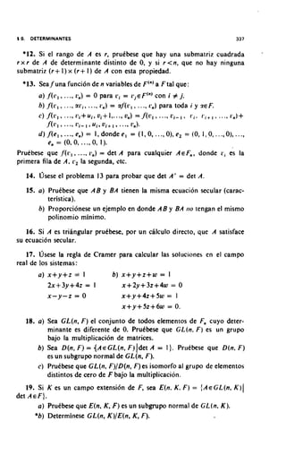 *12. Si el rango de A es r, prukbese que hay una submatriz cuadrada                                   -
r x r de A de determinante distinto de 0, y si r <n, que no hay ninguna
               +                     +
submatriz ( r I ) x ( r I ) de A con esta propiedad.
  *13. Seaf una funcion de n variables de F'") a F tal que:
       a) ,f(r,, ..., c,) = 0 para r i = L;.EF(")
                                                con i # j.
       6) f ( r l , ..., a r i , ..., r n ) = a f ( r I ,   .... r,) para toda i y ZEF.




Pruebese que       ,f'(~5,,         ..., 11,)
                                           = det A para cualquier AEF,, donde r i es la
primera fila de A,            L,,    la segunda, r'tc.
   14. h e s e el problema 13 para probar que det A' = det A.

       a) PruCbese que AB y BA tienen la misma ecuacion secular (carac-
           teristica).
       6) Proporcionese un ejemplo en donde AB y BA                              110 tengan   el mismo
           polinomio minimo.
   16. Si A es triangular prukbese, por un calculo directo, que A satisface
su ecuacion secular.
   17. usese la regla de Cramer para calcular las soluciones en el campo
real de 10s sistemas:
       a) x+y+z                =t     I         b) x+y+z+w         = I
           2x+3y+4z = I                           x+2y+32+4w             =   0
           x-y-z = 0                              x+y+4z+5w           = I
                                                  x+y+5z+6w           = 0.

   18. a) Sea GL(n, F ) el conjunto de todos elementos de Fn cuyo deter-
          minante es diferente de 0 PruCbese que GL(n. F ) es un grupo
                                   .
           bajo la multiplicacion de matrices.
       b) Sea D(n, F ) = { A E GL(n, F ) ldet A = 1 ). Pruebese que D(n. F )
           es un subgrupo normal de GL(n, F).
       C ) PruCbese que GL(n, F)/D(n, F ) es isomorfo al grupo de elementos
           distintos de cero de F bajo la multiplicacion.
   19. Si K es un campo extensibn de F, sea E(n. K. F ) = {AeGL(n, K ) (
det A E F ) .
        a) PruCbese que E(n, K, F ) es un subgrupo normal de GL(n. K ) .
       *b) Determinese GL(n, K)/E(n, K, F).
 