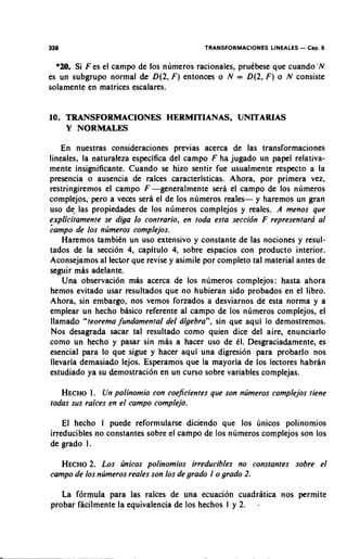 338                                        TRANSFORMACIONES LiNEALES - Cap. 6


  *U). Si F es el campo de 10s numeros racionales, prudbese que cuandosN
es un subgrupo normal de D(2, F ) entonces o N = D(2, F ) o N consiste
solamente en matrices escalares.


10. TRANSFORMACIONES HERMITIANAS, UNITARIAS
    Y NORMALES

    En nuestras consideraciones previas acerca de las transformaciones
lineales, la naturaleza especifica del campo F ha jugado un papel relativa-
rnente insignificante. Cuando se hizo sentir fue usualmente respecto a la
presencia o ausencia de raices caracteristicas. Ahora, por primera vez,
restringiremos el campo F -generalmente sera el carnpo de 10s nurneros
complejos, per0 a veces sera el de 10s numeros reales- y haremos un gran
uso de las propiedades de 10s nurneros complejos y reales. A menos que
explicitamente se diga lo contrario, en toda esta seccidn F representarci a1
;amPo de 10s ntjmeros complejos.
    Haremos tambidn un uso extensivo y constante de las nociones y resul-
tados de la seccion 4, capitulo 4, sobre espacios con product0 interior.
Aconsejamos al lector que revise y asimile por completo tal material antes de
seguir mas adelante.
    Una observation mas acerca de 10s numeros cornplejos: hasta ahora
hernos evitado usar resultados que no hubieran sido probados en el libro.
Ahora, sin embargo, nos vernos forzados a desviarnos de esta norma y a
ernplear un hecho basico referente al campo de 10s nurneros complejos, el
llarnado "teoreina fundamental del cilgebra", sin que aqui lo dernostrernos.
Nos desagrada sacar tal resultado corno quien dice del aire, enunciarlo
corno un hecho y pasar sin mas a hacer uso de dl. Desgraciadarnente, es
esencial para lo que sigue y hacer aqui una digresion para probarlo nos
llevaria dernasiado lejos. Esperamos que la mayoria de 10s lectores habran
estudiado ya su dernostracion en un curso sobre variables cornplejas.

   HECHO. Un polinomio con coeficientes que son ntjmeros complejos tiene
            I
todas sus raices en el campo complejo.

    El hecho 1 puede reformularse diciendo que 10s linicos polinornios
irreducibles no constantes sobre el campo de 10s nurneros cornplejos son 10s
de grado I .

   HECHO Los tjnicos polinomios irreducibles no constantes sobre el
          2.
campo de 10s ntjmeros reales son 10s de grado I o grado 2.

   La f6rmula para las raices de una ecuacion cuadratica nos perrnite
probar facilrnente la equivalencia de 10s hechos 1 y 2. -
 