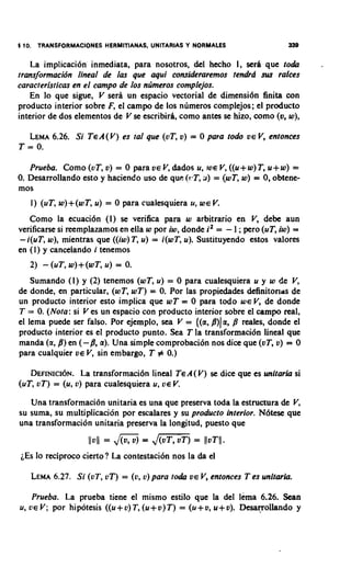 1 10. TRANSFORMACIONES HERMITIANAS, UNITARIAS Y NORMALES                      339

    La irnplicaci6n inrnediata, para nosotros, del hecho I, serh que to&             -
transformacidn lineal de las que aqui consideraremos ten&d sus rafces
caracteristicas en el campo de los ntimeros complejos.
    En lo que sigue, V seri un espacio vectorial de dirnensi6n finita con
producto interior sobre F, el carnpo de 10s nirrneros cornplejos; el producto
interior de dos elementos de V se escribirh, corno antes se hizo, corno (0, w),

  LEMA 6.26. Si TcA(V) es tal que (vT, v) = 0 para todo            VEV,   entonces
T = 0.

   Prueba. Como (uT, v) = 0 para V E V dados u, iuc V ((u + w) T, u + w) =
                                       ,                ,
0. Desarrollando esto y haciendo uso de que (r:T, a) = (wT, w) = 0, obtene-
mos
     1) (uT, w) +(w T, u) = 0 para cualesquiera u, W E V.
   Como la ecuaci6n (I) se verifica para w arbitrario en V, debe aun
verificarse si reemplazamos en ella w por iw, donde i2 = - 1 ;pero (uT, iw) =
- i(uT, w), mientras que ((iw) T, u) = i(wT, u). Sustituyendo estos valores
en (I) y cancelando i tenemos


    Surnando (I) y (2) tenernos (wT, u) = 0 para cualesquiera u y w de V    ,
de donde, en particular, (wT, wT) = 0. Por las propiedades delinitoriris de
un producto interior esto implica que wT = 0 para todo WE V, de donde
T = 0. (Nola: si V es un espacio con producto interior sobre el c a m p real,
el lema puede ser falso. Por ejemplo, sea V = {(a, /3))a, 8 reales, donde el
producto interior es el producto punto. Sea T la transformacibn lineal que
manda (a, 8 ) en (-8, a). Una simple comprobaci6n nos dice que (vT, v) = 0
para cualquier vc V, sin embargo, T # 0.)

   DEFINICI~N. transformaci6n lineal TcA(V) se diceque es unitaria si
                La
(uT, oT) = (u, o) para cualesquiera u, oc V.
   Una transformaci6n unitaria es una que preserva toda la estructura de V,
su suma, su multiplication por escalares y su producto interior. N6tese que
una transformaci6n unitaria preserva la longitud, puesto que
                    I I ~ I I = JIG? =   Jm)
                                           IIVTII.
                                                 =
iEs lo reciproco cierto? La contestacibn nos la da el

     LEMA
        6.27. Si (oT, oT) = (o, u) para to&     V E V,   entonces T es unitaria.

     Prueba. La prueba tiene el mismo estilo que la del lema 6.26. Sean
u,   U E V;
          por hipotesis ((u+ o) T, (u+ v) T) = (u+ v, u+ v). Desa~ollandoy
 