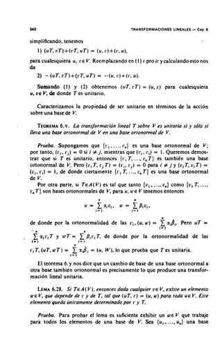 340                                                 TRANSFORMACIONES LINEALES    -C s a 6
    simplificando, tenemos
          1) (uT, oT)+(i?T, T ) = (u. r ) + ( r , u),
                          u
    para cualesquiera u; L:E V. Reem plazando en ( 1 ) I: pro ir y calculando esto nos
    da
       2) - ( u T , o T ) + ( r T , u T ) = -(u. r ) + ( r , u ) .
          Sumando (I) y ( 2 ) obtenemos (uT. r T ) = (u, o) para cualesquiera
    u, V E V, de donde T es unitario.

      Caracteritamos la propiedad de ser unitario en terminos de la accion
    sobre una base de V.

        TEOREMA ~ .La transformacidn lineal T sobre V es unitaria si y s6lo si
                 6.
    lleoa una bare ortonormal de V en una base ortonormal de V.

         Prueba. Supongamos que { r , , .... r,) es una base ortonormal de V ;
    por tanto, ( r i . r j ) = 0 si i # j, mientras que ( r i . vi) = 1 . Queremos demos-
    trar que si T es unitario, entonces { r , T, ..., v n T ) es tambitin una base
    ortonormal de V. Pero ( r i T, r j T ) = ( t i ,r j ) = 0 para i # j y (v,T, oi T ) =
    ( c i , ri) = I , de donde ciertamente { r , T, ..., rn T ) es una base ortonormal
    de V.
          Por otra parte, si T E A ( V )es tal que tanto { o , , ...,on) como {o, T, ...,
    L, T } son bases ortonormales de V, para u. U ' E V tenemos entonces
      ;




                                                                    n
    de donde por la ortonormalidad de las pi, (u, W ) =                   gigi.   Per0 uT =
                                                                   i= 1

.          giri T y u*T =. x'/?,ri T, de donde por la ortonormalidad de las
    1= 1                        i= I
                           n
    ri T , (uT, u7T) =    2 r i d i = (u. W ) , lo que prueba que T es unitaria.
                         i= 1

       El teorema 6. y nos dice que un cambio de base de una base ortonormal a
    otra base tambien ortonormal es precisamente lo que produce una transfor-
    macion lineal unitaria.

       LEMA  6.28. Si T E A( V ), entonces dada cualquier rE V , existe un elemento
    U'EV, que depende de r y de T. tal que (uT. r ) = (u, w) para toda U E V. Este
    elemento 'queda linicamente determinado por r y T.

       Prueba. Para probar el lema es suficiente exhibir un W E V que trabaje
    para todos 10s elementos de una base de V. Sea { u , ...., u,} una base
 