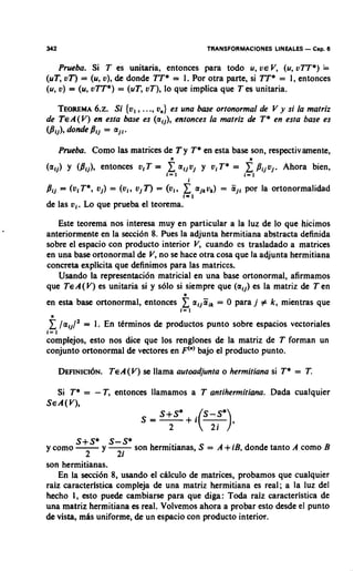 342                                                   TRANSFORMACIONES LINEALES   - Cap. 6
    Prueba. Si T es unitaria, entonces para todo u, V E V (u, vTT*) =
                                                              ,
(uT, oT) = (u, o), de donde TT* = 1. Por otra parte, si TT* = 1, entonces
(u, o) = (u, o n * ) = (uT, vT), lo que implica que T es unitaria.

   TEOREMA Si {ol,..., on) es una bare ortonormal de V y si la matriz
             6.2.
de TEA(V) en esta base es (alj), entonces la rnatriz de T* en esta base es
(Bij), dondeBij = ajl.

      Prueba. Como las matrices de T y T* en esta base son, respectivarnente,
(a$ Y (Pij), entonen oi T =          x
                                     n

                                    1x1
                                          aijvj y v1 T* =
                                               1
                                                                f Pijvj. Ahora
                                                               i=1
                                                                                    bien,


de las 0,. Lo que prueba el teorema.

   Este teorema nos interesa muy en particular a la luz de lo que hicimos
anteriormente en la secci6n 8. Pues la adjunta hermitiana abstracta definida
sobre el espacio con producto interior V cuando cs trasladado a matrices
                                         ,
en una base ortonormal de V no se hace otra cosa que la adjunta hermitiana
                             ,
concreta explicita que definimos para las matrices.
   Usando la representation matricial en una base ortonormal, afirmamos
que TEA(V) es unitaria si y solo si siempre que (alj) es la matriz de Ten
en esta base ortonormal, entonces         xn

                                          I= 1
                                                   aljEik= 0 para j # k, mientras que
 n
       /a,,/'   = 1. En ttrminos de productos punto sobre espacios vectoriales
i= 1
complejos, esto nos dice que 10s renglones de la matriz de T forman un
conjunto ortonormal de vectores en F'") bajo el producto punto.

      DEFINICI~N. ( V) se llama autoadjunta o herrnitiana si T* = T.
              TEA

  Si T* = - T, entonces llamamos a T antiherrnitiana. Dada cualquier
SEA(V),

                                     2
       +
       '*
        '
y como -
                2   y2i hermitianas, S = A+iB, donde tanto A como B
                      son
son hermitianas.
    En la secci6n 8, usando el chlculo de matrices, probamos que cualquier
raiz caracterlstica compleja de una matriz hermitiana es real; a la luz del
hecho 1, esto puede cambiarse para que diga: To& raiz caracteristica de
una matriz hermitiana es real. Volvemos ahora a probar esto desde el punto
de vista, mhs uniforme, de un espacio con producto interior.
 