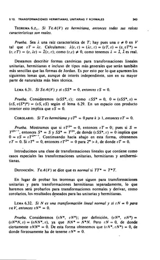 5 10. TRANSFORMACIONES HERMITIANAS, UNITARIAS Y NOAMALES                343

   TEOREMA Si T E A ( V ) es hermitiana, entonces todas sus raices
        6.2,.
caracteristicas son reales.

    Prueba. Sea A una raiz caracteristica de T ; hay pues una v # 0 en V
tal que uT = Ac. Calculamos: A(u, r ) = (Ar, 1') = (oT, o) = (v, oT*) =
         =     Ac) = X(r, como
(1: L ~ T ) (L',          11);         # 0, como tenemos A = 1, 1 es real.
                                  ( 1 3 , ~ )




   Deseamos describir formas canonicas para transformaciones lineales
unitarias, hermitianas e incluso de tipos mas generales que serhn tambiCn
mas sencillas que las formas de Jordan. Es por esto por lo que apartcen 10s
siguientes lemas que, aunque de interes independiente, son en su mayor
parte de naturaleza mas bien tkcnica.

   LEMA 1. Si S E A ( V )y si cSS* = 0, entonces rS = 0.
      6.3

   Prueba. Consideremos (vSS*, c ) ; como rSS* = 0, 0 = (vSS*, v) =
(US,v(S*)*) = (US,U S ) segun el lema 6.29. En un espacio con product0
interior esto implica que vS = 0.

   COROLARIO. T es hermitiana y V T = 0 para k 2 1, entonces vT = 0.
           Si                       ~

   Prueba. Mostramos que si vT2" = 0, entonces cT = 0; pues si S =
T2"-', entonces S* = S y SS* = T2", de donde (rSS*, r ) = 0 implica que
0 = vS = uT2"-'. Continuando hacia abajo en esta forma, obtenemos
vT = 0. Si vTk = 0, entonces rT2" = 0 para 2" > k, de donde vT = 0.

    lntrdducimos una clase de transformaciones lineales que contiene como
casos especiales las transformaciones unitarias, hermitianas y antihermi-
tianas.

   D E F I N I C ~T E A( v ) se dice que es normal si T* T* T
                  ~N.                                   =

   En lugar de probar 10s teoremas que siguen para transformaciones
unitarias y para transformaciones hermitianas separadamente, lo que
haremos serii probarlos para transformaciones normales y derivar, como
corolarios, 10s resultados deseados para las unitarias y hermitianas.

      6.32. Si N es una transformacidn lineal normal y si cN = 0 para
   LEMA
           vN* = 0.
V E V, entonces


   Prueba. Consideremos (vN*, ilN*); por definition, (i'N*, ON*)=
(vN*N, V ) = (vNN*, o), ya que NN* = N*N. Pero 1.N = 0, de donde
ciertamente vNN* = 0. De esta forma obtenemos que (r.N*.I'N*) = 0, de
donde forzosamente ha de tenerse cN* = 0.
 