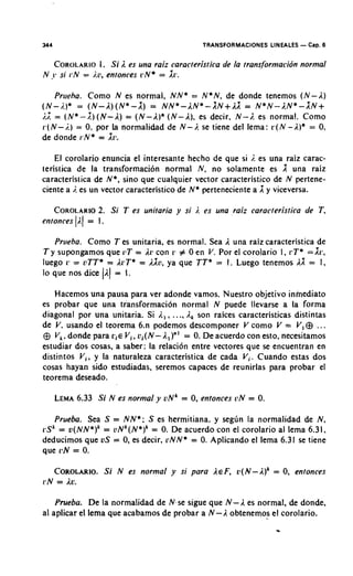 344                                             TRANSFORMACIONES LINEALES - Cap. 6

      COROLARIO i I, es una raiz caracteristica de la transformacion normal
                 I. S
N   jvsi1.N = i.o, entonces r N * = l r .

    Priieha. Como N es normal, N N * = N * N , de donde tenemos ( N - A)
(N-i.)* = ( N - I ) ( N * - X ) = NN*-AN*-XN+AX = N*N-E.N*-XN+
i.2 = ( N * - 2 ) ( N - I ) = ( N - I ) * ( N - I ) , es decir. N - I . es normal. Como
r ( N - i.) = 0 , por La normalidad de N - 1. se tiene del lema: r ( N - A)* = 0      .
de donde i.N* = X i t i

    El corolario enuncia el interesante hecho de que si i. es una raiz carac-
teristica de la transformacion normal N , no solamer~tees              una raiz
caracteristica de N * , sino que cualquier vector caracteristico de N pertene-
ciente a i. es un vector caracteristico de N* perteneciente a X y viceversa.

            2.
      COROLARIOSi T es unitaria y si 1. es una ,raiz caracteristica de T ,
etitonces (E.1 = 1 .

   Prireba. Como T es unitaria, es normal. Sea I una raiz caracteristica de
T y supongamos que tlT = I r con r # 0 en V. Por el corolario 1 , r T * =Xr,
luego r = ilTT* = ArT* = A h , ya que T T * = I . Luego tenemos 11 = I ,
lo que nos dice ( I ) = 1.

   Hacemos una pausa para ver adonde vamos. Nuestro objetivo ininediato
es probar que una tiansformacion normal N puede llevarse a la forma
diagonal por una unitaria. Si i,,, ..., A, son raices caracteristicas distintas
de V. usando el teorema 6.n podemos descomponer V como V = V, ...
@ V,. donde para L.,E Vi, oi(N-A,)"' = 0.De acuerdo con esto, necesitamos
estudiar dos cosas, a saber: la relacion entre vectores que se encuentran en
distintos V,, y la naturaleza caracteristica de cada V,. Cuando estas dos
cosas hayan sido estudiadas, seremos capaces de reunirlas para probar el
teorema deseado.

      LEMA
         6.33 Si N es normal y v N k = 0,entonces i!N = 0.

     Prueba. Sea S = N N * ; S es hermitiana, y s e g h la normalidad de N ,
r S k = ~ ( N N * ) '= U N ' ( N * ) ~ 0.De acuerdo con el corolario al lema 6.31.
                                     =
deducimos que U S = 0,es decir, o N N * = 0.Aplicando el lema 6.31 se tiene
que ilN = 0.

   COROLARIO.i N es normal y si para I E F , ~ ( N - r l )= 0, entonces
           S                                               ~
r N = Ic.

    Prueba. De la normalidad de N,se sigue que N - A es normal, de donde,
a1 aplicar el lema que acabamos de probar a N - A obtenemos el corolario.
 