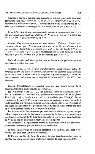 1 10. TRANSFORMACIONES   H R I I N S UNITARIAS
                          E MTA A .              Y NORMALES                   345


   Siguiendo con la discusidn que precedia al liltimo lema, este corolario
demueslra que todo ivctor en V, es un irector caracteristic.~de N perte-
neciente a la r a i l caracteristica A,. Hemos delern~inado naluraleza de V, ;
                                                          la
ahora procederemos a investigar la interrelacibn entre dos distintas V,.

   LEMA  6.34. Sea N una trans/ormacibn normal y supongamos que 3. y p
son dos raices caracteristicas distintas de N. Si 1%. u* son rle V y tales que
PN = Irl, u-N = pul, entonces (I., u1) = 0.

      Prueba. Calculamos ( r N , u)) de dos formas diferentes. Como una
consecuencia de que ilN = 217, ( P N .w ) = (Ar, K ! ) = A(r, w ) . Como ulN =
pul, usando el lema 6.32 obtenemos que ulN* = pw. de donde ( r N , u 3 )=
(I.,u l N * ) = (17,Pu') = j ~ ( r ul). La comparacion de 10s dos calculos, nos da
                                   ,
I ( [ . ,LP) = p ( i 3 , y como # 11, de ello resulta que (1.. u,) = 0.
                       u').

   Todo el trabajo preliminar ya ha sido hecho para que podamos probar
este basico y bello teorema:

   TEOREMA. ~ Si . N es una trans/ormacidn lineal normal sobre V,
             6       ~
entonces existe una base ortonorrnal, consistente en rectore$ caracteristicos
de N , en la cual la matriz de N es diagonal. Equii?alentemente,si N es una
matriz normal, existe una mafriz unitaria U tal que U N U - ( = U N U * ) es
diagonal.

   Prueba. Completamos el esquema informal que hemos hecho de la
prueba antes de la demostracion del lema 6.33.
   Sea N normal y sea A , , . . ., A, las distintas raices caracteristicas de N.
Por el corolario al teorema 6 . 4 podemos descomponer V en la ,forma
V = V , O ... 0 V, donde toda a , € V i es aniquilada por ( N -            Por el
corolario al lema 6.33, V i consiste solamente en vectores caracteristicos de N
pertenecientes a la raiz caracteristica A,. El producto interior de V induce un
producto interior sobre V , ; por el teorema 4.h. podemos encontrar una base
de V i ortonormal respecto a su producto interior.
   Por el lema 6.34, 10s elementos pertenecientes a distintos V i son ortogo-
nales. Luego la union de las bases ortonormales de las V i nos proporciona
una base ortonormal de V. Esta base consiste en 10s vectores caracteristicos
de N , de donde en esta base la rnatriz de N es diagonal.
   No probamos el equivalente matricial dejandolo como un problema;
solamente seiialamos que dos hechos son necesarios:
   1 ) Una transformaci6n unitaria (teorema 6.y) cambia una base orto-
normal por una base tambitn ortonormal.
   2) En un cambio de base, la matriz de una transformacion lineal se
cambia por conjugacion por.la matriz del carnbio de base (teorema 6.h).
 