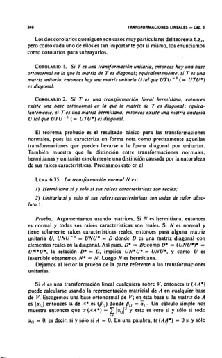 346                                             TRANSFORMACIONES LINEALES - Cap. 6

   Los dos corolarios que siguen son casos muy particulares del teorema 6.2,.
per0 como cada uno de ellos es tan importante por si mismo, 10s enunciamos
como corolarios para subrayarlos.

                 I.
   COROLARIOSi T es una transjbrmacidn unitaria, entonces hay una base
ortonormal en la que la matriz de T es diagonal; equiualentemente, si T es una
                                                                       '
matriz unitaria, entonces hay una matriz unitaria U fa1 que UTU - (= U T U * )
es diagonal.

    COROLARIO Si T es una transformacidn lineal hermitiana, entonces
                2.
existe una base ortonormal en l a que la matriz de T es diagonal; equiua-
lentemente, si T es una matriz hermitiana, entonces existe una matriz unitaria
                    '
 U fa1 que UTU- ( = UTU*) es diagonal.

    El teorema probado es el resultado bhsico para las transformaciones
normales, pues las caracteriza en forma neta como precisamente aquellas
transformaciones que pueden llevarse a la forma diagonal por unitarias.
Tambien muestra que la distincion entre transformaciones normales,
hermitianas y unitarias es solamente una distincion causada por la naturaleza
de sus raices caracteristicas. Precisamos esto en el

      LEMA
         6.35. L a transformacidn normal N es:
      I ) Hermitiana si y solo si sus raices caracteristicas son reales;
   2 ) Unitaria si y solo si sus raices caracteristicas son todas de valor abso-
lute I .

    Prueba. Argumentamos usando matrices. Si N es hermitiana, entonces
es normal y todas sus raices caracteristicas son reales. Si N es normal y
tiene solamente raices caracteristicas reales, entonces para alguna matriz
unitaria U, U N U - ' = UNU* = D donde D es una matriz diagonal con
elementos reales en la diagonal. Asi pues, D* = D ; como D* = ((/NU*)* =
UN*U*, la relacion D* = D, implica UN*U* = UNU*, y como U es
invertible obtenemos N* = N. Luego N es hermitiana.
    Dejamos al lector la prueba de la parte referente a las transformaciones
unitarias.

   Si A es una transformaci6n lineal cualquiera sobre V, entonces tr (AA*)
puede calcularse usando la representation matricial de A en cualquier base
de V. Escogemos una base ortonormal de V; en esta base si la matriz de A
es ( a i j ) entonces la de A* es ( p i j ) donde pij = i j i Un chlculo simple nos
                                                              .
                                        1
muestra entonces que tr ( A A * ) = laij(2y esto es cero si y s61o si todo
                                        1.1

a,j = 0,es decir, si y s61o si A = 0.En una palabra, tr (AA*) = 0 si y s61o
 