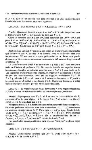 5 10. TRANSFORMACIONES HERMITIANAS, UNITARIAS Y NORMALES                               347


si A = 0. Este es un criterio util para mostrar que una transformaci6n
lineal dada es 0. llustramos esto en el siguiente

   LEMA
      6.36. Si N es normal y AN = NA, entonces AN* = N*A.

    Prueba. Queremos demostrar que X = AN*- N*A es 0; lo que haremos
es probar que tr XX* = 0, y deducir de'esto que X = 0.
    Como N conmuta con A y con N * , debe conmutar con AN*- N*A, asi
pues XX* = ( A N * - N * A ) (NA*- A * N ) = ( A N * - N * A ) N A * - ( A N * -
N * A ) A * N = N { ( A N * - N * A ) A * ) - { ( A N * - ' N * A ) A * ) N. Como XX* es de
la forma NB- BN, la traza de XX* es 0. Luego X = 0, y AN* = N*A.

   Acabamos de ver que N* conmuta con todas las transformaciones lineales
que conmutan con N, cuando N es normal; esto es suficiente para que
forzosamente N* sea una expresion polinomial en N. Pero esto puede
dernostrarse directamente como una consecuencia del teorema 6.z2 (vease el
problerna 14).
   La transformacion lineal T es herrnitiana si y solo si ( r T , 11) es real para
todo v~ V (vkase el problema 19). De especial interks son aquellas trans-
formaciones lineales hermitianas para las que ( r T , r ) 2 0 para todo r e V.
Las llamamos transformaciones lineales no negatiras y denotamos el hecho
de que una transformacibn lineal sea no negativa escribiendo T 2 0. Si
T 2 0 y ademas ( r T , L') > 0 para r # 0 entonces llamamos a T positka
(o positii.amente definida) y escribimos T > 0. Queremos distinguir a estas
transformaciones lineales por sus raices caracteristicas.

    LEMA   6.37. La transformacibn lineal hermitiana T es no negatira (positica)
si y sdlo si todas sus raices caracteri'sti *asson no negatiras (positiras).

   Prueba. Supongamos que T 2 0 ; si 1 es una raiz caracteristica de T,
entonces uT = l r ? para algun r # 0. Luego 0 < ( r T , r ) = (Au, r ) = 1(c, u);
como ( r , u) > 0, se deduce que 12 0.
   Reciprocamente, si Tes hermitiana con raices caracteristicas no negativas.
entonces podemos encontrar una base ortonormal { r , , ..., r,) consistente
en vectores caracteristicos de T. Para cada r , , r i T = ,Ii r i , donde l i 2 0.
Dado ~ E Vr , = L a i c i de donde cT = x a i r i T = Xi.,.airi. Per0 entonces
(vT, v) = ( I l i a i : , , L a i c i ) = Lliaicxi por la ortonormalidad de las r i .
Como l i 2 0 y aicxi 2 0, se tiene ( r T . r ) 2 0, de donde T 2 0.
    Los resultados correspondientes para el caso "positivo" se dejan como
ejercicio.

       6.38. T 2 0 si y s61o si T
    LEMA                                   = AA* para alguna A.

     Prueba. Demostramos primer0 que AA* 0. Dado ~ E V(uAA*, L ! ) =
                                                       ,
( r A , P A ) = 0, de donde AA* 2 0.
 