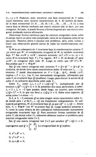 1 10. TRANSFORMACIONES HERMITIANAS, UNITARIAS Y NORMALES                                      349


  (i.,, r j ) = 0. Podernos, pues. encontrar una base ortonorrnal de V todos
  cuyos elernentos Sean vectores caracteristicos de A . El carnhio de bases.
  de la base ortonorrnal {( 1, 0, . . ., 0). (0. 1 , 0.. . ., 0). . . ., (0, . . .. 0. 1 ) : a esta
  nueva base se efectua rnediante una rnatriz unitaria real. es deci~.por una
  ortogonal. Asi pues. A puede llevarse a forrna diagonal por una niatriz orto-
  gonal. probando nuestra afirrnacion.
        Deterrninar forrnas canonicas para las matrices ortogonales reales sobre
  el carnpo real es un poco mas cornplicado, tanto en su respuesta corno en su
  ejecucion. Pasarnos ahora a estudiar este problerna; per0 antes varnos a
  hacer una observacion general acerca de todas las transforrnaciones uni-
  tarias.
        Si W es un subespacio de V invariante bajo la transforrnacion unitaria 7,
   ;es cierto que W', el cornplernento ortogonal de W, es tarnbien invariante
  bajo T? Sea W E W y X E W'; tenernos entonces: (KT. x T ) = ( 1 1 . . x ) = 0:
  corno W es invariante bajo T y Tes regular, WT = W, de donde xT, para
  X E W', es ortogonal para todo W. Luego es cierto que ( W 1 ) T cW'.
  Recuerdese que V = W e W'.
        Sea Q una rnatriz ortogonal real; entonces T = Q + Q- ' = Q + Q' es
  sirnetrica, de donde tiene raices caracteristicas reales. Si estas son i., , .. .. i.,,
  entonces V puede descomponerse en V = V, @ .. . Q V,, donde r , e Vi
  implica r i T = Airi. Las Vi son mutuamente ortogonales. Afirmamos que
  cada Vi es invariante bajo Q (pruebese). Luego, para discutir la accion de Q
  sobre V, es suficiente describirla sobre cada Vi.
        Sobre V,, corno Air, = r i T = r i ( Q + Q - I ) , multiplicando por Q
  tenemos L.,(Q~-A, + 1 ) = 0. Se presentan dos casos particulares, a saber:
                          Q
  Ai = 2 y li = -2 (que pueden, desde luego, no ocurrir). pues entonces
  r i ( Q + 1)' = 0, lo que nos lleva a ri(Qf I ) = 0. Sobre estos espacios. Q
  actua corno I o corno - I .
        Si X i # 2, - 2, entonces Q no tiene ningun vector caracteristico sobre V,,
  de donde para 17 # OE Vi, L', L'Qson linealmente independientes. El sub-
  espacio que generan, W, es invariante bajo Q, ya que r Q 2 = I,,i.Q- 1.. Ahora
, bien, V, = W e W' con W' invariante bajo Q. Luego podemos presentar a
  Vi corno la suma directa de dos subespacios bidimensionales mutuamente
  ortogonales invariantes bajo Q. Para encontrar formas canonicas de Q
  sobre V, (de donde sobre V), solamente debemos resolver el problerna para
  matrices ortogonales reales 2 x 2.
       Sea Q una matriz ortogonal real 2 x 2 que satisface Q2 -i.Q+ I = 0:
supongamos que Q =                     . La ortogonalidad de Q implica :

     1) a2+p2 = I,
    2) y 2 + 6 2 = I ,
    3) ay+p6 = 0 ;
 