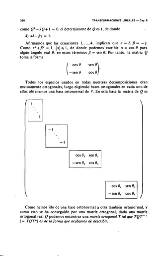 350                                         TRANSFORMACIONES LINEALES - Cap. 6


como Q2 - 1 Q + I   =   0 el determinante de Q es I, de donde
                         .


   Afirmamos que las ecuaciones 1, . .., 4, implican que a = d, B = - y.
Como rx2+B2 = I, 191 < 1, de donde podemos' escribir 9 = cos 8 para
algun angulo real 8; en estos ttrminos = sen 8. Por tanto, la matriz Q
toma la forma




   Todos 10s espacios usados en todas nuestras decomposiciones eran
mutuamente ortogonales, luego eligiendo bases ortogonales en cada uno de
eilos obtenemos una base ortonormal de V. En esta base la matriz de Q es




   Como hemos ido de una base ortonormal a otra tambikn ortonormal, y
como esto se ha conseguido por una matriz ortogonal, dada una matriz
ortogonal real Q podemos encontrar una matriz ortogonal T tal que TQT- '
(= TQT*) es de la forma que acabamo~de describir.
 