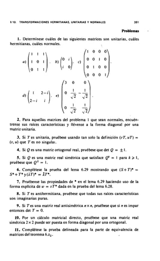 5 10.    TRANSFORMACIONES HERMITIANAS, UNITARIAS Y NORMALES


                                                                     Problemas   -
    1. Determinese cuales de las siguientes matrices son unitarias, cuales
hermitianas. cuales normales.




    2. Para aquellas matrices del problema I que sean normales, encuin-
trense sus raices caracteristicas y llevense a la forma diagonal por una
matriz unitaria.
     3. Si T es unitaria, prutbese usando tan solo la definicion ( L ~ T T ) =
                                                                       u,
(v, u) que T es no singular.
        4. Si Q es una matriz ortogonal real. prutbese que det Q =   +I
    5. Si Q es una matriz real simitrica que satisface Qk = I para k Z 1,
prutbese que Q 2 = 1.
    6. Complitese la prueba del lema 6.29 mostrando que (S+ T)* =
S* + T* y (AT)* = AT*.
    7. Prutbense las propiedades de * en el lema 6.29 haciendo uso de la
forma explicita de w = uT* dada en la prueba del lema 6.28.
    8. Si T es antihermitiana, pruibese que todas sus raices caracteristicas
son imaginarias puras.
    9. Si T es una matriz real antisimitrica n x n, prutbese que si n es impar
entonces det T = 0.
   10. Por un calculo matricial directo, prutbese que una matriz real
sirnttrica 2 x 2 puede ser puesta en forrna diagonal por una ortogonal.
  11. Cornpldtese la prueba delineada para la parte de equivalencia de
matrices del teorema 6.2,.
 