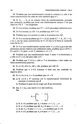 352                                               TRANSFORMACIONES LINEALES - Cap. 6

    12. Pruebese que una transformacion normal es unitaria si y solo si las
raices caracteristicas son todas de valor absoluto igual a I .
   13. Si N , , . . .. N, es un numero finito de transforrnaciones normales
que conmutan. pruebese que existe una transformacion unitaria T tal que
todas las T N , T ' son diagonales.
      14. Si N es normal. pruebese que N * = p ( N ) para algun polinomio p ( x ) .
      15. Si N es normal y si A N = 0 pruebese que A N * = 0.
                                     .
      16. Pruebese que A es normal si y solo si A conmuta con AA*.
   17. Si N es normal pruebese que N = Z L i E i donde E i 2 = E i , Ei* = E i ,
y las Li son las raices caracteristicas de N . ( A ksta se le llama la resolucibn
espectral de N . )

    18. Si N es una transformacion normal sobre V y sif(x) y g ( x ) son dos
polinomios primos relatives con coefi~ient~s          reales, pruibese que si r f ( N ) =
0 y u , g ( N ) = 0 para r , u. en V , entonces (1:. u1) = 0.
                   .
   19. Pruebese que una transformacion lineal T sobre V es hermitiana si
y solo si ( r T , 1.) es real para todo a € V.
    20. Pruebese que T > 0 si y solo si T es hermitiana y tiene todas sus
raices caracteristicas positivas.
      21. Si A 2 0 y B a 0 y A B = BA, prudbese que A B 2 0.
   22. Prukbese que si A        a 0, entonces      A tiene una raiz cuadrada no
negativa rinica.
      23. Si A 2 0 y ( r A , 11) = 0, prukbese que r A = 0.
   24. a ) Si A   a 0 y A* conmuta con la transformacion hermitiana B,
             entonces A conmuta con B.
          b) Prutbese la parte ( a ) sin exigir que B sea hermitiano.

   25. Sea A = ( a i j )una matriz n x n real simetrica.
       Sea


                             A, = ( a 1 1   ...   als)


                                      a,,   a.a   a,

          a) Si A > 0, prutbese que A, > 0 para s = 1. 2, ...,n.
          b ) Si A > 0, prukbese que det A, > 0 para s = 1, 2, ..., n.
          c ) Si det A , > O para s = 1, 2, ..., n, prutbese que A >0.
          d) Si A 2 0, pruebese que A, 2 0 para s = 1, 2,        ...,
                                                                 n.
 