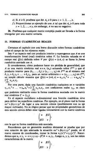 1 11.   FORMAS CUADRATICAS REALES                                          363

          e) Si A 2 0, pruCbese que det A, 2 0 para s = 1, 2, ...,n.
         j ) Proporcionese un ejemplo de una A tal que det A, 2 0 para toda
             s = 1,2, ..., n y, sin embargo, A no sea no negativo.
    26. Prudbese que cualquier matriz compleja puede ser llevada a la forma
triangular por una matriz unitaria.




    Cerramos el capitulo con una breve discusi6n sobre formas cuadrhticas
sobre el campo de 10s numeros reales.
    Sea V un espacio real con producto interior y supongamos que A es una
transformaci6n lineal (real) simdtrica sobre V. La funci6n valuada en el
campo real Q(u) definida sobre V por Q(v) = (vA, v) se llama la jorma
cuadratica asociada con A.
    Si consideramos, c6mo podemos hacer sin p4rdida de generalidad, que
A es una matriz simdtrica real n x n, (all) actuando sobre F(") y que el
producto interior para (S,, ..., 6,) y (y,, ..., y,) en Fen) es el nlimero real
               +
S, y, +S2 y2 ... +Sn y,, para un vector arbitrario v = (x,, ...,xn) en Fen),
un simple ciilculo muestra que Q(v) = (vA, v) = a,, x,       +   ... +a,,xn2 +
2 C ailxixl.
 i< j
    Por otra parte, dada una funci6n cuadriitica cualquiera en n variables
                   +      C
           .. . ynnxn2+2 yijxix,, con coeficientes reales y,], es claro
y, , x i 2 +
                           r<i
que podemos realizarla como la forma cuadratica asociada con la matriz
real simCtrica C = (y,]).
   En el espacio euclidiano n-dimensional una funci6n cuadrhtica sirve
para definir las superficies cuadricas. Por ejemplo, en el plano real la forma
ax2+Pxy+ yy2 & lugar a una secci6n c6nica (posiblemente con su eje
mayor inclinado). No es ildgico pensar que las propiedades geomitricas de
esta secci6n c6nica deben estar ligadas intimamente con la matriz simdtrica




con la que su forma cuadratica estii asociada.
   Recordemos que en geometria analitica elemental se prueba que por
una rotaci6n de ejes adecuada la ecuacion ax2+/3xy+ yy2 puede, en el
                                                            +
nuevo sistema de coordenadas, tomar la forma a, ( x ' ) ~ y, (Y')~.  Recor-
demos que a , + y , = a + y y ay-/3'/4 = a, y,. Luego a, y y, son las rakes
caracterbticas de la matriz
 