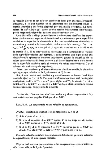 354                                           TRANSFORMACIONES LIN.EALES   - Cap. 6
la rotacion de ejes es tan solo un cambio de bases por una transformacion
ortogonal, y lo que hicimos en la geometria fue simplemente llevar la
matriz simetrica a su forma diagonal por una matriz ortogonal. La natu-
raleza de ax2+Dxy+ y y 2 como conica estaba basicamente determinada
por la magnitud y signo de sus raices caracteristicas a , y y , .
    Una discusion analoga puede llevarse a efecto para clasificar las super-
ficies cuadricas en el espacio tridimensional y, ciertamente, para supeficies
cuadricas en espacios de dimension n. Lo que esencialmente determina la
naturaleza geometrica de la superficie cuhdrica asociada con a , , x , + . . . +
a,,xn2 + 2    a i j x i x j es la magnitud y signo de las raices caracteristicas de
             i< j
la matriz ( a i j ) . Si no estuviesemos interesados en el achatamiento relativo
de la superficie cuadrica (por ejemplo, si consideramos una elipse como una
circunferencia aplastada), entonces podriamos ignorar la magnitud de las
raices caracteristicas distintas de cero y el factor determinante de la forma
de la superficie cuidrica seria el nlimero de raices caracteristicas 0 y el
nlimero de positivas (y de negativas).
    Estas cosas motivan, y al mismo tiempo se clarifican en ella, la discusion
que sigue, que culmina en la ley de inercia de Sylrester.
    Sea A una matriz real simetrica y consideremos su forma cuadratica
asociada Q ( I . ) ((.A, 1.). Si T es una transformacion lineal real no singular
                    =
cualquiera, dado ~ E F ' " 'I. = u ' T para alglin weF("),de donde ((,A, v) =
                                 ,
(ulTA, wT) = (u'TAT', w ) . Luego A y TAT'definen, efectivamente, la misma
forma cuadritica. Sugiere esto la siguiente

   D E F I N I C I ~ N . matrices simttricas reales A y B son congruente3 si hay
                   DOS
una matriz real no singular T tal que B = TAT'.

      LEMA
         6.39. La congruencia es una relacidn de equitlalencia.

      Prueba. Escribamos, cuando A es congruente a B, A       r B.
      1) A = A pues A = I A l ' .
      2) Si A r B entonces B = TAT' donde T es no singular, de donde
         A = SBS' donde S = T - I . Luego B r A.
      3) Si A r B y B r C, entonces B = TAT' mientras que C = RBR', de
         donde C = RTAT'R' = (RT)A(RT)', y por tanto A z C.
   Corno la relacion satisface las condiciones definitorias para una relacidn
de equivalencia, el lema queda probado.

    El principal teorema que concierne a las congruencias es su caracteriza-
cicin, contenida en la fey de Sylvester.
 