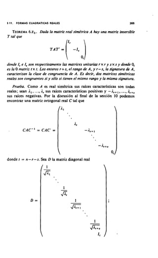 1 11.   FORMAS CUADRATICAS REALES                                                366

    TEOREMA ~ Dada la matriz real simkrrica A hay una matriz inoerrible
         6 .  ~ .
T tal que




donde I, e I, son respecrivamenre las matrices unirarias r x r y s x s y donde 0,
es la 0 matriz t x t. Los enreros r+s, el rango de A, y r-s, la signatura de A,
caracrerizan la clase de congruencia de A. Es decir, dos matrices sirnktricas
reales son congruenres si y sblo si tienen el mismo rango y la misma s i g ~ t u r a .

   Prueba. Como A es real simktrica sus raices caracteristicas son todas
                                                                            .
reales; Sean I , , ..., I , sus raices caracteristicas positivas y - I , + , , ..,&+,
sus raices negativas. Por la discusi6n al final de la secci6n 10 podemos
encontrar una matriz ortogonal real C tal que




donde r = n - r -s. Sea D la matriz diagonal real
 