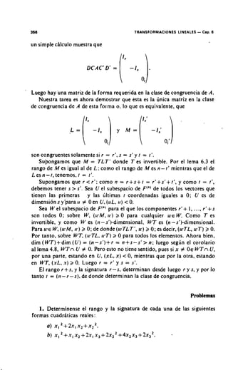 TRANSFORMACIONES LINEALES   - Cap. 6
    un simple ciilculo muestra que




'
    Luego hay 'una matriz de la forma requerida en la clase de congruencia de A.
       Nuestra tarea es ahora demostrar que esta es la unica matriz en la clase
    de congruencia de A de esta forma o. lo que es equivalente. que




    son congruentes solamente si r = r', s = s' y t = t'.
        Supongamos que M = TLT' donde T es invertible. Por el lema 6.3 el
    rango de M es igual al de L: como el rango de M es n- t' mientras que el de
    L es n - t , tenemos, t = t'.
        Supongamos que r < r': como n = r + s + t = r1+s'+ t', y como t = t'.
    debemos tener s > s'. Sea U el subespacio de F ( " )de todos 10s vectores que
    tienen las primeras y las ultimas t coordenadas iguales a 0; U es de
    dimensibn s y'para rr # Oen U,(uL, u) < 0.
        Sea W el subespacio de F'"' para el que 10s componentes r'+ I, ..., r ' + s
    son todos 0; sobre W, (wM. 1 ~ 2 0 para cualquier W E W. Como T es
                                        )
    invertible, y como W es (n - s')-dimensional, WT es (n -sl)-dimensional.
    Para U ~ E (u~M, 2 0; de donde (wTLT', w ) 2 0; es decir, (wTL. uyT) 2 0.
               W,       u')
    Por tanto, sobre WT, (u,TL, 1cT) 2 0 para todos 10s elementos. Ahora bien,
    dim (WT)+dim (U) = (n-s')+r = n+s-sf > n; luego seglin el corolario
    a1 lema 4.8, WTn U # 0. Pero esto no tiene sentido, pues si x # OE WTn U ,
    por una parte, estando en U,(xL, x) < 0, mientras que por la otra, estando
    en WT, (xL. x) 2 0. Luego r = r' y s = s'.
        El rango r+s, y la signatura r-s, determinan desde luego r y s, y por lo
    tanto t = (n- r-s), de donde determinan la clase de congruencia.


                                                                             Problemas

       1. Determinense el rango y la signatura de cada una de las siguientes
    formas cuadriiticas reales:
          a)   X,   +'2xI xr + x Z 2 .
          6) x , 2 + x , x z + 2 x , x 3 + 2 x 2 2 + 4 ~ 2 ~ 3 + 2 x 3 2 .
 