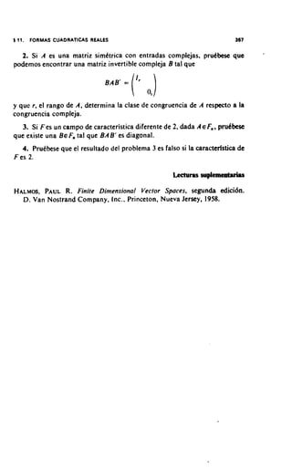 8 11.   FORMAS CUADRATICAS REALES                                          367


  2. Si A es una matriz simktrica con entradas complejas, prudbese que
podemos encontrar una matriz invertible compleja B tal que




y que r , el rango de A, determina la clase de congruencia de A respecto a la
congruencia compleja.
   3. Si Fes un campo de caracteristica diferente de 2, dada AEF,,   pmdbese
que existe una BE F tal que BAB' es diagonal.
                  ,
   4. PruCbese que el resultado del problema 3 es falso si la caracteristica de
F es 2.



HALMOS, PAUL R. Finite Dimensional Vector Spaces, segunda edici6n.
  D. Van Nostrand Company, Inc.. Princeton, Nueva Jersey, 1958.
 
