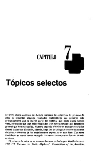 Topicos selectos


EN ESTE liltimo capltulo nos hemos marcado dos objetivos. El primero de
ellos es presentar algunos resultados matemfiticos que penetren m8s
profundamente que la mayor parte del material que hasta ahora hemos
visto, resultados que Sean mas sofrsticados y un poco apartados del desarrollo
general que hemos seguido. Nuestro segundo objetivo es escoger resultados
de esta clase cuya discusi6n, ademas. haga uso de una gran seccion transversa
de ideas y teoremas de 10s anteriormente expuestos en este libro. Con estas
tinalidades en mente hemos escogido tres temas como puntos focales de este
capitulo.
    El primero de estos es un teorema famoso probado por Wedderburn en
1905 ("A Theorem on Finite Algebras". Transactions o the- American
                                                             f
 