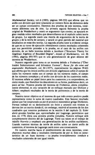 360                                                  TOPICOS SELECTOS   - Cap. 7
Mathematical Society, vo1.6 (1905), paginas 349-352) que afirma que un
anillo con divisidn que tiene solamente un numero finito de elementos debe
ser un campo conmutativo. Daremos dos pruebas de este teorema, total-
mente diferentes una de otra. La primera seguira fielmente la prueba
original de Wedderburn y usara un argument0 tip0 conteo; se apoyara en
gran medida sobre resultados que desarrollamos en el capitulo sobre teoria
de grupos. La segunda usara una mezcla de argumentos de la teoria de
grupos y de la teoria de campos. y sacarh un gran partido del material que
estudiamos en estas dos teorias. La segunda prueba tiene la evidente ventaja
de que en su curso de ejecuci6n obtendremos ciertos resultados colaterales
que nos permitirhn proceder a la prueba, en el caso de 10s anillos con
division, de un ,bell0 teorema debido a Jacobson ("Structure Theory for
Algebraic Algebras of Bounded Degree", Annals o Mathematics, vol. 46
                                                      f
(1945). paginas 695-707) que es una generalization de gran alcance del
teorema de Wedderburn.
    Nuestro segundo gran tema es un teorema debido a Frobenius ("Uber
lineare Substitutionen und bilinearen Formen", Rerue fiir die reine und
angewandte Mathematik, vol. 84 (1877). especialmente las phginas 59-63)
que afirma que 10s ~inicos anillos con division algebraicos sobre el campo de
todos 10s numeros reales son el campo de 10s numeros reales, el campo
de 10s numeros complejos y el anillo con division de 10s cuaternios reales.
El teorema sefiala un papel linico para 10s cuaternios y es sorprendente, en
cierto modo, que Hamilton 10s descubriera en su forma, podriamos decir, un
poco ad hoc. Nuestra prueba del teorema de Frobenius, ahora completa-
mente elemental, es una variacion de un enfoque marcado por Dickson y
Albert; empleara resultados de la teoria de polinomios y de la teoria de
campos.
    Nuestro tercer objetivo es el teorema de que todo entero positivo puede
representarse como la suma de cuatro cuadrados. Este famoso resultado
parece que fue conjeturado ya por el primitivo matemhtico griego Diofantos.
Fermat trabaj6 en su demostraci6n sin tixito y anuncio con tristeza su
derrota (en un escrito donde el, sin embargo, resolvi6 el teorema de 10s dos
cuadrados que nosotros probamos en la secci6n 8 del capitulo 3). Euler
abrio grandes brechas que, aprovechadas por Lagrange, permitieron que
Cste, en 1770, diera una primera prueba completa. Nuestro enfoque serh
completamente distinto del de Lagrange. Tiene sus raices en el trabajo de
Adolfo Hurwitz y empleara una generalizaci6n de 10s anillos euclidianos.
Usando nuestras tecnicas de teoria de anillos sobre un cierto anillo de
cuaternios, el teorema de Lagrange caera como una consecuencia.
    En nuestra marcha hacia el establecimiento de estos teoremas, cose-
charemos muchas ideas y resultados interesantes de por sl. Esto es carac-
teristico de un buen teorema - su prueba invariablemente conduce a
resultados colaterales de casi igual interts.
 