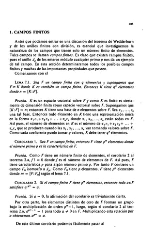 1. CAMPOS FINITOS

    Antes que podamos entrar en una discusion del teorema de Wedderburn
y de 10s anillos finitos con division, es esencial que investiguemos la
naturaleza de 10s campos que tienen solo un numero finito de elementos.
Tales campos se llaman camposfinitos. Es claro que existen campos finitos,
pues el anillo Jp de 10s enteros modulo cualquier primo p nos da un ejemplo
de tal campo. En esta secci6n determinaremos todos 10s posibles campos
finitos y muchas de las importantes propiedades que poseen.
   Comenzamos con el

   LEMA  7.1. Sea F un campo finito con q elementos y supongamos que
F c K donde K es tambikn un campo finito. Entonces K tiene q" elementos
donde n = [ K :4.

   Prueba. K es un espacio vectorial sobre F y como K es finito es cierta-            ,
mente de dimension finita como espacio vectorial sobre F. Supongarnos que
[K: F ] = n ; entonces K tiene una base de n elementos sobre F. Sea r , , . .., i:,
una tal base. Entonces todo elemento en K tiene una representacion linica
en la formaa,o,+a,c,+ ... +anondondea,, a ,,..., a, esdn todasen F.
Asi pues, el numero de elementos en K es el numero de a, L', + a, V , + ... +
anrnque se producen cuando las I,, a,, . .., a,, van tomando valores sobre F.
Como cada coeficiente puede tomar q valores, K debe tener q" elementos.

                I.
    COROLARIO Sea F un campofinito; entonces F tiene pmelementos donde
el nrimero primo p es la caracteristica de F.

    Prueba. Como F tiene un numero finito de elementos, el corolario 2 al
teorema 2.a, f l = 0 donde f es el numero de elementos de F. Asi pues, F
tiene caracteristica p para algljn numero primo p. Por tanto F contiene un
campo Fo isomorfo a J p . Como Fo tiene p elementos, F tiene pm elementos
donde m = [ F : Fo] segun el lema 7.1.

          2.
   COROLARIO Si el campo finito F tiene pm elementos, entonces todo a € F
satisface a   Pn =   a.

   Prueba. Si a = 0, la afirmacion del corolario es trivialmente cierta.
   Por otra parte, 10s elementos distintos de cero de F forman un grupo
bajo la multiplicaci6n de orden pm- I, luego, segun el corolario 2 al teo-
rema 2.a. aPm-' = I para todo a # 0 en F. Multiplicando esta relacion por
a obtenemos aPm= a.

    De este ljltimo corolario podemos ficilmente pasar al
 