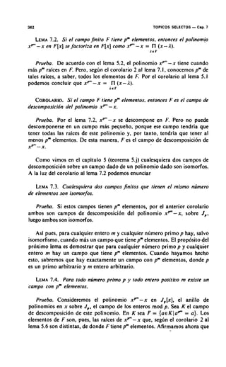 302                                                  TOPICOS SELECTOS   - Cap. 7
   LEMA  7.2. Si el campo jinito F tiene pm elementos, entonces el polinomb
xP"'- x en F [ x ] se ,factoriza en F [ x ] como xP"'- x = l ( x - A).
                                                           l
                                                   LEF


    Prueba. De acuerdo con el lema 5.2, el polinomio xp"'-x tiene cuando
mas pm raices en F. Pero, segun el corolario 2 a1 lema 7.1, conocemos p" de
tales raices, a saber, todos 10s elementos de F. Por el corolario al lema 5.1
podemos concluir que xP"'-x = l ( x - A ) .
                                     l
                                  AEF


   COROLARIO. el campo F tiene pm elementos, entonces F es el campo de
                Si
descomposicibn del polinomio xp" - x.

   Prueba. Por el lema 7.2, xp"'-x se descompone en F. Pero no puede
descomponerse en un campo mas pequeiio. porque ese campo tendria que
tener todas las raices de este polinomio y, por tanto, tendria que tener al
menos pm elementos. De esta manera, F es el campo de descomposicion de
xP"'- X.

   Como vimos en el capitulo 5 (teorema 5.j) cualesquiera dos campos de
descomposicion sobre un campo dado de un polinomio dado son isomorfos.
A la luz del corolario al lema 7.2 podemos enunciar

   LEMA  7.3. Cualesquiera dos campos finitos 9ue tienen el mismo ntimero
de elementos son isomorfos.

   Prueba. Si estos campos tienen pm elementos, por el anterior corolario
ambos son campos de descomposici6n del polinomio x P m - x , sobre J,.
luego ambos son isomorfos.

   Asi pues, para cualquier entero m y cualquier numero primo p hay, salvo
isomorfismo, cuando mas un campo que tienepmelementos. El proposito del
proximo lema es demostrar que para cualquier numero primo p y cualquier
entero m hay un campo que tiene pm elementos. Cuando hayamos hecho
esto, sabremos que hay exactamente un campo con pm elementos, donde p
es un primo arbitrario y m entero arbitrario.

   LEMA 7.4. Para todo numero primo p y todo entero posirivo m exisre un
campo con pm elementos.

   Prueba. Consideremos el polinomio x P m - x en J,[x], el anillo de
polinomios en x sobre J,, el campo de 10s enteros mod p. Sea K el campo
de descomposici6n de este polinomio. En K sea F = { a ~ K l = a } . Los
                                                                   a ~
elementos de F son, pues, las raices de x p - x que, seglin el corolario 2 a1
lema 5.6 son distintas, de donde F tiene pmelementos. Afirmamos ahora que
 