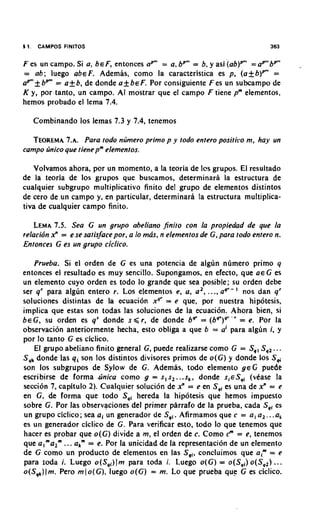 4 1.    CAMPOS FlNlTOS                                                       363


F es un campo. Si a, b E F, entonces up" = a, bP"' = b, y asi ( ~ b ) ~= ar" bP"'
                                                                       "'
= ab; luego abeF. Ademas, como la caracteristica es p, (a+b)"' =
aPmf bPm= a k b , de donde a_+beF. Por consiguiente Fes un subcampo de
K y, por tanto, un campo. A mostrar que el campo F tiene pm elementos,
                              1
hemos probado el lema 7.4.

       Combinando 10s lemas 7.3 y 7.4, tenemos

  TEOREMA    7.A. Para todo nljmero primo p y todo entero positiro m, hay un
campo ljnico 9ue tiene pmelemenros.

   Volvamos ahora, por un momento, a la teoria de Ics grupos. El resultado
de la teoria de 10s grupos que buscamos, determinarl la estructura de
cualquier subgrupo rnultiplicativo finito del grupo de elementos distintos
de cero de un campo y, en particular, determinara la estructura multiplica-
tiva de cualquier campo finito.

   LEMA Sea G un grupo abeliano Jinito con la propiedad de que la
          7.5.
relacidn x" = e se satisface por, a lo mas. n elementos de G, para todo entero n.
Entonces G es un grupo ciclico.

   Prueba. Si el orden de G es una potencia de algun numero primo y
entonces el resultado es muy sencillo. Supongamos, en efecto, que a e G es
un elemento cuyo orden es todo lo grande que sea posible; su orden debe
ser q' para algun entero r. Los elementos e, a, a', ..., aq'-' nos dan 9'
soluciones distintas de la ecuaci6n xqr = e que, por nuestra hipbtesis,
implica que estas son todas las soluciones de la ecuaci6n. Ahora bien, si
beG, su orden es q" donde s < r , de donde b = (bq')q'-' = e. Por la
                                                     '
observaci6n anteriormente hecha, esto obliga a que b = a' para algdn i, y
por lo tanto G es ciclico.
   El grupo abeliano finito general G, puede realizarse como G = S,, S,, .. .
Sqkdonde las qi son 10s distintos divisores primos de o ( G ) y donde 10s S~
son 10s subgrupos de Sylow de G. Ademas, todo elemento g e G puede
escribirse de forma Jinica como g = s, s,. ..s,, donde si€Sqi (vCase la
seccidn 7, capitulo 2). Cualquier soluci6n de 2 = e en Sqi es una de x" = e
                                                  '
en G , de forma que todo Sqi hereda la hip6tesis que hemos impuesto
sobre G. Por las observaciones del primer parrafo de la prueba, cada S,, es
                                               .
un grupo ciclico; sea a i un generador de Sqi Afirmamos que c = a , a,. ..a,
es un generador ciclico de G. Para verificar esto, todo lo que tenemos que
hacer es probar que o ( G ) divide a m, el orden de c. Como c = e, tenemos
                                                                '
                                                                "
que a I m a z m.. a,"' = e. Por la unicidad de la representation de un elemento
              .
de G como un product0 de elementos en las S,,, concluimos que aim = e
para ioda i. Luego o ( S q i ) J mpara toda i. Luego o ( G ) = o(Sqi)o(Sq,) ...
o(S,,)(m. Pero m ( o ( G ) , luego o ( G ) = m. Lo que prueba que G es ciclico.
 