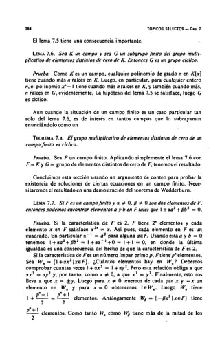 364                                                    TOPICOS SELECTOS   - Cap. 7
      El lema 7.5 tiene una consecuencia importante.

    LEMA Sea K un campo y sea G un subgrupo finito del grupo multi-
           7.6.
plicatilio de elementos distintos de cero de K. Entonces G es un grupo ciclico.

    Prueba. Como K es un campo, cualquier polinomio de grado n en K [ x ]
tiene cuando mas n raices en K. Luego, en particular, para cualquier entero
n. el polinomio i -I tiene cuando mas n raices en K, y tambikn cuando mls,
n raices en G, evidentemente. La hipotesis del lema 7.5 se satisface, luego G
es ciclico.

   Aun cuando la situation de un campo finito es un caso particular tan
solo del lema 7.6, es de interks en tantos campos que lo subrayamos
enunciandolo corno un

  TEOREMA El grupo multiplicatii~ode elementos distintos de cero de un
             7.8.
campo finito es ciclico.

   Prueba. Sea F un campo finito. Aplicando simplemente el lema 7.6 con
F = K y G = grupo de elementos distintos de cero de F, tenemos el resultado.

    Concluimos esta seccion usando un argument0 de conteo para probar la
existencia de soluciones de ciertas ecuaciones en un carnpo finito. Nece-
sitaremos el resultado en una demostracion del teorerna de Wedderburn.

   LEMA Si F es un campofinito y a # 0, /? # 0 son dos elementos de F,
         7.7.
                                                              +
entonces p o d e m encontrar elementos a y b en F tales que I aa2 +/?b2 = 0.

    Prueba. Si la caracteristica de F es 2, F tiene 2" elementos y cada
elernento x en F satisface x2" = X . Asi pues, cada elemento en F es un
cuadrado. En particular a- ' = a2 para alguna ae F. Usando esta a y b = 0
tenemos l +aa2 + /?b2 = I +aa- ' +O = 1 + 1 = 0, en donde la liltima
igualdad es una consecuencia d.el hecho de que la caracteristica de F es 2.
    Si la caracteristicade Fes un ndmero impar primop, F tiene p" elernentos.
Sea Wa = {I +ax21xeF). iCuhntos elementos hay en W,? Debemos
cornprobar cuantas veces I +ax2 = I +ay2, Pero esta relacion obliga a que
ax2 = ay2 y, pot tanto, corno a # 0, a que x2 = y 2 . Finalmente, esto nos
lleva a que x = fy. Luego para x # 0 tenemos de cada par x y - x un
elemento en W , y para x = 0 obtenemos I E W,. Luego W , tiene
 I + -pR-l
      =-       p"+l elementos. Anhlagamente Wp = { -/?x21 x E F } tiene
        2         2
p"+l elementos. Corno tanto       Wa como Wp tiene miis de la mitad de 10s
      2
 