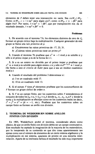 $ 2 . TEOREMA DE WEDDERBURN SOBRE ANILLOS FlNlTOa CON DIVISION                        365


elementos de F deben tener una interseccion no vacia. Sea CE W , n W g.
Como C E W,, c = l +aa2 para algun a c F ; como c c W p , c = -/3b2 para
algun ~ E F Por tanto, l + a a 2 = -Bb2, que por transposicion nos da el
             .
resultado deseado, I +aa2 +/3b2 = 0.

                                                                             Problemas

   1. De acuerdo con el teorema 7.b, 10s elementos distintos de cero de J ,
forman un grupo ciclico bajo la multiplicaci6n. Cualquier generador de este
grupo se llama una raiz primiti~lade p.
      a ) Encukntrense las raices primitivas de: 17, 23, 3 1.
      b) ~Cuantas  raices primitivas tiene un primo p?
   2. Usando el teorema 7b pruebese que x 2            =   - 1 mod p es soluble si y
solo si el primo impar p es de la forma 4n+ 1.
   3. Si a es un entero no divisible por el primo impar p pruCbese que
x2 = a mod p es soluble para alglin entero x si y solo si a ' ~ - " ' r 1 mod p.
                                                                      ~
(Se llama a esto el criterio de Euler para que a sea un residuo cuadratico
mod p.)
   4. Usando el resultado del problema 3 determinese si
      a ) 3 es un cuadrado mod 17.
      b ) 10 es un cuadrado mod 13.
   5. Si el campo F tiene pn elementos prukbese que 10s automorfismos de
F forman un grupo ciclico de orden n.
   6. Si F es un campo finito, por 10s cuaternios sobre F entenderemos el
conjunto de todos 10s a , + a , i + a , j + a , k donde a,, a , , a , , a , € F y donde la
suma y la multiplicacion se efectuan como en 10s cuaternios reales (es decir,
i2 = j2 = k2 = ijk = - I, etc.). PruCbese que 10s cuaternios sobre un
                  s
campo finito no forman un anillo con division.


2. TEOREMA D E WEDDERBURN SOBRE ANILLOS
   FINITOS CON DIVISION

   En 1905, Wedderburn prob6 el teorema, considerado ahora como
clasico, de que un anillo finito con division debia ser un campo conmutativo.
Este resultado ha captado la imaginacion de la mayoria de 10s matemhticos,
por lo inesperado de su contenido en que dos cosas aparentemente tan
ajenas como son el numero de elementos de un cierto sistema algebraic0 y la
multiplicacion en ese sistema, aparecen de pronto en una estrecha inter-
relacion. Aparte de su intrinseca belleza el resultado ha sido muy-importante
 