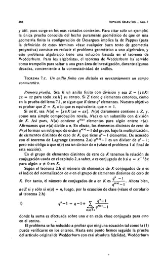 366                                                    TOPICOS SELECTOS - Cap. 7

y litil. pues surge en 10s m b variados contextos. Para citar solo un ejemplo;
la unica prueba conocida del hecho puramente geomktrico de que en una
geometria finita la configuracion de Desargues implica la de Pappus (para
la definicion de estos terminos vCase cualquier buen texto de geometria
proyectiva) consiste en reducir el problema geomttrico a uno algebraico, y
este problema algebraico tiene una solucion basada en el teorema de
Wedderburn. Para 10s algebristas, el teorema de Wedderburn ha' servido
como trampolin para saltar a una gran Brea de investigacion, durante algunas
decadas, concerniente a la conmutatividad de anillos.

      TEOREMA~ .Un anillo finito con dirisidn es necesariamente un campo
           7.
conmutatiro.

    Primeraprueba. Sea K un anillo finito con division y sea Z = {zEKI
zx = xz para todo x e K ) su centro. Si Z tiene q elementos entonces, como
en la prueba del lema 7. I, se sigue que K tiene qnelementos. Nuestro objetivo
es probar que Z = K, o lo que es equivalente, que n = 1.
    Si aeK, sea N(a) = {xeKlxa = ax). N(a) claramente contiene a Z, y,
como una simple comprobacion revela, N(a) es un subanillo con division
de K. Asi pues, N(a) contiene qn'"' elementos para algun entero n(a).
Afirmamos que n(a) divide a n. En efecto, 10s elementos distintos de cero de
N(a) forman un subgrupo de orden qn'"'- 1 del grupo, bajo la multiplication,
de elementos distintos de cero de K, que tiene qn- I elementos. De acuerdo
con el teorema de Lagrange (teorema 2.a) q n ( " ) - 1 es un divisor de q n - 1 ;
per0 esto obliga a que n(a) sea un divisor d e n (vease el problema I al final de
esta seccion).
    En el grupo de elementos distintos de cero de K tenemos la relacion de
                                                                            '
conjugacion usada en el capitulo 2, a saber, a es conjugado de b si a = x - bx
para algun x # 0 en K.
    Segun el teorema 2.h el numero de elementos de K conjugados de a es
el indice del normalizador de a en el grupo de elementos distintos de cero de
                                                          qn - 1
K. Por tanto, el numero de conjugados de a en K es - Aliora bien,  .
                                                         qnlo) -
                                                                 I
a e Z si y solo si n(a) = n, luego, por la ecuacion de clase (vease el corolario
al teorema 2.h)




donde la suma es efectuada sobre una a en cada clase conjugada para a no
en el centro.
   El problema se ha reducido a probar que ninguna ecuacion tal como la (I)
puede verificarse en 10s enteros. Hasta este punto hemos seguido la prueba
del articulo original de Wedderburn con casi absoluta fidelidad. Wedderburn
 