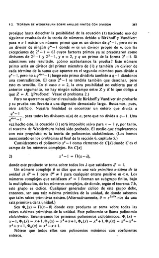 12.   TEOREMA D E W E D D E R B U R N SOBRE ANILLOS FlNlTOS CON DIVISION   367

prosigue hasta desechar la posibilidad de la ecuacidn ( I ) haciendo uso del
siguiente resultado de la teoria de numeros debido a Birkhoff y Vandiver:
para n > 1 existe un numero primo que es un divisor de qn- I , pero no es
un divisor de ningun qm- l donde m es un divisor propio de n, con las
excepciones de 26- 1 = 63 cuyos factores primos ya se presentaron como
divisores de 22- I y 2 3 - 1, y n = 2, y 9 un primo de la forma 2'- 1. Si
admitimos este resultado, ~comoacabariamos la prueba? Este numero
primo seria un divisor del primer miembro de (I) y tambien un divisor de
cada ttrmino de la suma que aparece en el segundo miembro pues divide a
qn- I , pero no a q"'"' - I ;luego este primo dividiria tambien a q- I dAndonos
una contradiccion. El caso 26- 1 se tendria tambikn que desechar, pero
esto es sencillo. En el caso n = 2, la otra posibilidad no cubierta por el
anterior argumento, no hay ningun subcampo entre Z y K lo que obliga a
que Z = K. (iprutbese! Vtase el problema 2.)
   Pero no queremos aplicar el resultado de Birkhoff y Vandiver sin probarlo
y su prueba nos llevaria a una digresion demasiado larga. Buscamos, pues,
otro artificio. Nuestra finalidad es encontrar un entero que divida a
 qn- 1
         , para todos 10s divisores n(a) de n, pero que no divida a q - I. Una
p') 1
  -
vez hecho esto, la ecuacion (I) sera imposible salvo para n = I y, por tanto,
el teorema de Wedderburn habra sido probado. El medio que emplearemos
con este proposito es la teoria de polinomios ciclot6micos. (Los hemos
mencionado en 10s problemas al final de la secci6n 6, capitulo 5.)
    Consideremos el p'olinomio x" - 1 como elemento de C[x] donde C es el
campo de 10s nlimeros complejos. En C[x]



donde este producto se toma sobre todos 10s 1que satisfacen 2 = 1.
    Un numero complejo 0 se dice que es una raiz primitiva n-ksima de la
unidad si 8" = 1 pero 8m # I para cualquier entero positivo m c n. Los
numeros complejos que satisfacen x" = 1 forman un subgrupo finito, bajo
la multiplicacidn, de 10s numeros complejos, de donde, seglin el teorema 7.b,
este grupo es ciclico. Cualquier generador ciclico de este gr'upo debe,
entonces, ser una raiz nCsima primitiva de la unidad, de donde sabemos
que tales rakes primitivas existen. (Alternativamente, 0 = eZXi'" nos da una
raiz primitiva de la unidad.)
    Sea @,(x) = n(x-0) donde este producto se toma sobre todas las
raices n-tsimas primitivas de la unidad. Este polinomio se llama polinomio
ciclotdmico. Enumeramos 10s primeros polinomios ciclotornicos: @, (x) =
x-l,@,(x) = X + 1,rn3(x) = x 2 + x + I,@.+(x) x ~ + ~ , @ ~ ( x 4)+ x 3 +
                                                 =                = x
x 2 + x + 1, Q6(x) = x2-x+ I .
    Notese que todos ellos son polinomios m6nimos con coeficientes
enteros.
 