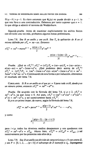 12.    TEOREMA DE WEDDERBURN SOBRE ANILLOS FlNlTOS CON DIVISION                        369


IlI(/- 01 > q - I . Es claro entonces que @,(q) no puede dividir a q - I. lo
que nos lleva a una contradiccion. Debemos por tanto suponer que n = 1.
lo que obliga a admitir el teorema de Wedderburn.

   Segundaprueha. Antes de examinar explicitamente 10s anillos finitos
con division una vez mhs, probamos algunos lemas preliminares.

        7.8.
   LEMA Sea R un anillo y sea a€ R. Sea Ta la aplicacidn de R en si
mismo dejnida por xTa = xu - ux. Entonces




   Prueba. iQue es X T , ~ ?xTa2 = (xTa)Ta= (xu-ax)Ta = ( x u - a x ) a -
a(xa-ax) = xu2 -2axa+a2x. iQui podemos decir acerca de X T , ~ ?
xTa3 = ( x T a 2 ) T a= ( x u 2 - 2 a x a + a 2 x ) a - a ( x a 2 - 2 a x a + a 2 x ) = xu3-
         +
3axa2 3a2xa-a3x. Continuando de esta forma o por induction. obtenemos
el resultado del lema 7.8.

   COROLARIO. R es un anillo en el que px = 0 para toda XE-R,donde p es
               Si
                                      -
un numero primo. entonces xTaPm xuPn' apn'x.
                              =

    Prueba. De acuerdo con la f6rmula del lema 7.8, si p = 2, XT,'                 =
x u 2 - a 2 x , ya que 2axa = 0 Asi pues. ,xTa4 = ( x u 2 - a 2 x ) a 2- a 2 ( x a 2 -
                               .
a 2 x ) = xu4-a4x, y asi sucesivamente hasta xTa2".
      Sip es u n primo impar. de nuevo, seg~in formula del lema 7.8.
                                             la




y como




para i < p , todos 10s tirminos medios desaparecen y nos quedamos con
xTaP = xuP-aPx = xTaP. Ahora bien, xTaP2= X(T,,,)~ = xTaP2.y asl
sucesivamente por las potencias mhs altas dep.

   LEMA  7.9. Sea D un anillo con dirlisidn de caracteristica p > 0 con cenfro 2,
y sea P = {O, 1, 2, . . ., (p- 1)) el subcampo de Z isomorfo a J,. Sapongarnos
 