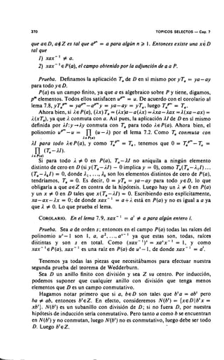 370                                                          TOPICOS SELECTOS - Cap. 7

que a€ D, a $ Z es tal que aP" = a para algrin n 2 I. Entonces existe una x i D
tal que
    I ) xax-' # a .
             '
    2) xax- E P(a), el campo obtenidopor la adjuncibn de a a P.

   Prueba. Definamos la aplicacion Ta de D en si mismo por yTa = ya-ay
para todo Y E D.
   P(a) es un campo finito, ya que a es algebraic0 sobre P y tiene, digamos,
pm elementos. Todos ellos satisfacen up" = u. De acuerdo con el corolario al
lema 7.8, yTaPm= yap" - up"y = ya-ay = yTa, luego Tap"'= Ta.
   Ahora bien, si AE P(a), (Ax)Ta= (1x)a-a(1x) =ixa- l a x =A(xa-ax) =
i.(xTa),ya que A conmuta con a. Asi pues, la aplicacion A de D en si mismo
                                                         1
definida por 1I:y +Ay conmuta con Ta para todo AE P(a). Ahora bien, el
polinomio up"'- u =         n
                            (u - A ) por el lema 7.2. Como Ta conmufa con
                         I. E P ( a )
l.I para fodo I E P(a), y como T~~~ T a , tenemos que 0 = T,~"- Ta =
                                   =


   Si para todo 1 # 0 en P(a), Ta-11 no aniquila a ningun elemento
distinto de cero en D (si y ( T a - i f ) - 0 implica y = 0), como T a ( T a - I ,I ) .. .
(Ta- 1 I ) = 0,donde 1., , ..., I, son 10s elementos distintos de cero de P(a),
       ,
tendriamos, Ta = 0. Es decir, 0 = yTa = ya-ay para todo ED, lo que
obligaria a que a e Z en contra de la hipotesis. Luego hay un i. # 0 en P(a)
y un x # 0 en D tales que x(Ta-AI) = 0 Escribiendo esto explicitamente,
                                                .
                                        '
xu-ax-).x = 0;de donde xax- = a+;, esta en P(a) y no es igual a a ya
que I # 0 Lo que prueba el lema.
          .
      COROLARIO. el lema 7.9, xax-
              En                            ' = a'   # a para alglin entero i.

   Prueba. Sea a de orden s; entonces en el campo P(a) todas las raices del
polinomio u I son I , a, a2. ..., a ' ya que estas son, todas, raices
            "                      "
distintas y son s en total. Como (xax-I)"         xu"-'    = I, y como
xax- ' E P(a),xax- es una raiz en P(a)de u I , de donde xax- ' = a'.
                                            "

   Tenemos ya todas las piezas que necesitabamos para efectuar nuestra
segunda prueba del teorema de Wedderburn.
   Sea D un anillo finito con division y sea Z su centro. Por induccion,
podemos suponer que cualquier anillo con division que tenga menos
elementos que D es un campo conmutativo.
   Hagamos notar primer0 que si a, ED son tales que b'a = ab' pero
ba # ab, entonces ~ ' E ZEn efecto, consideremos N(bl) = {xEDIb'x =
                             .
xb'). N(bl)es un subanillo con division de D; si no fuera D, por nuestra
hipotesis de induccion seria conmutativo. Pero tanto a como b se encuentran
en N(bl)y no conmutan, luego N(bl)no es conmutativo, luego debe ser todo
D. Luego ~ ' E Z .
 