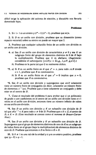 $2.    TEOREMA DE W E D D E R B U R N SOBRE ANTILLOS FlNlTOS CON DIVISION   373

dificil exige la aplicacion del axiorna de election, y discutirlo nos llevarla
demasiado lejos.



       I. Si t > I es un entero y (tm- I ) 1 (tn- I), pruebese que m In.
    2. Si D es un anillo con division, pruebese que su dimensi6n (como
espacio vectorial) sobre su centro no puede ser mayor que 2.
    3. Pruebese que cualquier subanillo finito de un anillo con divisi6n es
un anillo con division.
      4. a ) Sea D un anillo con division de caracteristica p # 0 y sea G un
             subgrupo finito del grupo de elementos distintos de 0 de D bajo
             la multiplicacion. Pruebese que G es abeliano. (Sugerencia:
             considerese el subconjunto {XE x = ZA,gi, A,€ P, g , G}.)
                                             Dl                      ~
         b ) Pruebese en la parte (a) que G es realrnente ciclico.
      *5. a) Si R es un anillo finito en el que x" = x, para todo XER donde
              n > I, pruebese que R es conmutativo.
          b ) Si R es un anillo fihito en el que x 2 = 0 implica que x = 0,
              pruebese que R es conmutativo.
    *6. Sea D un anillo con division y supongamos que ED solamente
tiene un nurnero finito de conjugados (es decir, solamente un ndmero finito
de elernentos x- ' ax). Pruebese que a tiene solamente un conjugado y debe
estar en el centro de D.
     7. ljsese el resultado del problema 6 para probar que si un polinomio
de grado n con coeficientes en el centro de un anillo con divisi6n tiene n + 1
raices en el anillo con division, entonces tiene un numero infinito de rakes
en ese anillo con division.
    *8. Sea D un anillo con division y K un subanillo con divisi6n de D
tal que xKx- ' c K para todo x # 0 de D. Pruebese que o K c Z, el centro de
D, o K = D. (Este resultado se conoce como el teorema de Brauer-Cartan-
Hua.)
   *9. Sea D un anillo con division y K un subanillo con division de D.
Supongamos que el grupo de elementos distintos de cero de Kes un subgrupo
de indice finito en el grupo (bajo la multiplicacion) dk elementos distintos de
cero de D. Pruebese que entonces o D es finito o K = D.
   10. Si 0 # 1 es una raiz de la unidad y si q es un entero positivo, prudbese
que lq-Ot>q-I.
 