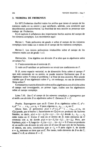 374                                                          TOPICOS SPLECTOS   - Cap. 7

3. TEOREMA DE FROBENIUS

   En 1877, Frobenius clasifico todos 10s anillos que tienen el carnpo de 10s
numeros reales en su centro y que satisfacen, adernas. una condicion que
describiremos posteriorrnente. La finalidad de esta secci6n es presentar este
trabajo de Frobenius.
   En el capitulo 6 sefialamos dos importantes hechos acerca del campo de
10s numeros complejos. Los recordarnos aqui :

   HECHO I . Todo polinornio de grado n sobre el campo de 10s numeros
complejos tiene todas sus n raices en el campo de 10s nurneros cornplejos.

  HECHO LOS 6nicos polinornios irreducibles sobre el carnpo de 10s
          2.
numeros reales son de grado I o 2.

   DEFINICION. algebra con division D se dice que es algebraica sobre
                 Una
un campo F si :
   I ) Festa contenido en el centro de D;
   2) todo a€ D satisface un polinornio no trivial con coeficientes en F.
   Si D, corno espacio vectorial, es de dimension finita sobre el campo F
que esta contenido en su centro, se puede rnostrar facilrnente que D es
algebraico sobre F (vease el problerna 1 al final de esta seccion). Pero puede
suceder que D sea algebraico sobre F y, sin embargo, no sea de dimension
finita sobre F.
   Cornenzarnos nuestra discusi6n sobre anillos algebraicos con divisi6n sobre
el campo real investigando, en primer lugar. cuhles son 10s algebraicos
sobre el carnpo cornplejo.

    LEMA   7.10. Sea C el campo de 10s nljmeros complejos y supongarnos que
el anillo con dirisidn D es algebraico sobre C. Entonces D = C.

    Prueba. Supongarnos que a€ D. Corno D es algebraico sobre C , an+
z,   a"-   '+
           ... + a n - , a + a, = 0 para algunas c i , , u2, . .., a, en C .
   Ahora bien, el polinornio p ( x ) = x"+ci, Y- ' + ... +a,- ,x+cin en
C[x]puede, por el hecho I, factorizarse en C [ x ]en un producto de factores
lineales; es decir, p ( x ) = ( x - 1 1 )( x - A 2 ) ... (x-I.,) donde A , , I , , ..., A,
estan todos en C. Como C esta en el centro de D, todo elemento de C
conmuta con a, de donde p(d) = ( a - A , ) ( a - A 2 ) . . . (a-A,). Pero, por
hipbtesis, p(a) = 0, luego ( a - A , ) ( a - 1 , ) .. . ( a - I,) = 0. Corno un producto
en un anillo con division es solo cero en el caso de que uno de 10s factores,
a1 menos, sea cero, concluimos que a - 1 , = 0 para algun k, de donde
a = ,Ik,entonces se tiene que a e C . Por tanto, todo elemento de D es de C ;
como C c D, se obtiene D = C .
 