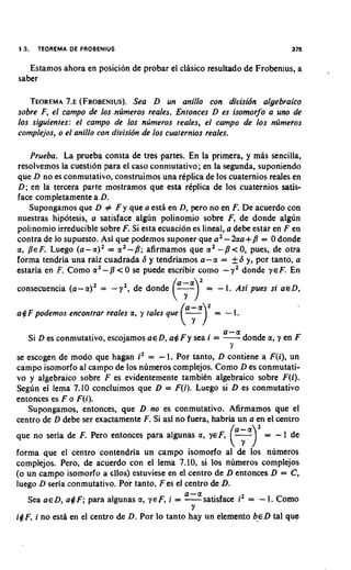 13.   TEOREMA DE FROBENlUS                                                      375

   Estamos ahora en posicion de probar el clisico resultado de Frobenius, a
saber

   TEOREMA (FROBENIUS). D un anillo con divisidn algebraico
             7.~                  Sea
sobre F, el campo de 10s.ntimeros reales. Entonces D es isomorfo a uno de
10s siguientes: el campo de 10s n~imerosreales, el campo de 10s ntimehos
complejos, o el anillo con diuisidn de 10s cuaternios reales.

    Prueba. La prueba consta de tres partes. En la primera, y mas sencilla,
resolvemos la cuestion para el caso conmutativo; en la segunda, suponiendo
que D no es conmutativo, construimos una replica de 10s cuaternios reales en
D; en la tercera parte mostramos que esta rkplica de 10s cuaternios satis-
face completamente a D.
   Supongamos que D # F y que a estl en D, pero no en F. De acuerdo con
nuestras hipotesis, a satisface algun polinomio sobre F, de donde alg6n
polinomio irreducible sobre F. Si esta ecuacion es lineal, a debe estar en F en
contra de lo supuesto. Asi que podemos suponer que a 2-2aa+/l = 0 donde
a, BE F. Luego (a - a)2 = a 2- 8; afirmamos que a 2 - /l < 0, pues, de otra
forma tendria una raiz cuadrada 6 y tendriamos a-a = +S y, por tanto, a
estaria en F. Como a 2- p < 0 se puede escribir como - y 2 donde y E F. En
consecuencia (a- a)' =    - y ',   de donde

a # F podemos encontrar reales a, y tales que
                                                ar
                                              (.- -
                                                Y
                                                  -
                                                    =


                                                ria>'-  =
                                                            I. Asi pues si

                                                                 1.
                                                                             U E D,




                                                            a-a
   Si D es conmutativo, escojamos a e D, a$ F y sea i =     -donde a, y en F
                                                             Y
se escogen de mod0 que hagan i2 = - 1. Por tanto, D contiene a F(i), un
campo isomorfo al campo de 10s numeros complejos. Como D es conmutati-
vo y algebraico sobre F es evidentemente tambien algebraico sobre F(i).
Segun el lema 7.10 concluimos que D = F(i). Luego si D es conmutativo
entonces es F o F(i).
   Supongamos, entonces, que D no es conmutativo. Afirmamos que el
centro de D debe ser exactamente F. Si asf no fuera, habria un a en el centro
que no %ria de F. Pero entonces para algunas a, yeF, . ( =
                                                      -I                 - 1 de
                                                             i Y )
forma que el centro contendria un campo isomorfo al'& ios numeros
complejos. Pero, de acuerdo con el lema 7.10, si 10s numeros complejos
(o un campo isomorfo a cllos) estuviese en el centro de D entonces D = C,
luego D seria conmutativo. Por tanto, Fes el centro de D.
                                              a-a
   Sea asD, a#F; para algunas a, ~ E Fi ,= -satisface      i2 = - 1. Como
                                                Y
i#F, i no esta en el centro de D. Por lo tanto hay un elemento beD tal que
 