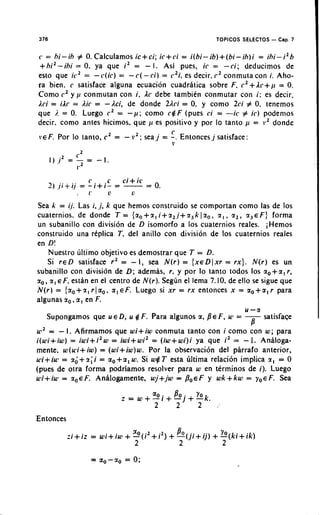 376                                                          TOPICOS SELECTOS - Cap. 7

c = h i - i h # 0.Calcularnos ic+ci; ic+ci = i ( b i - i b ) + ( b i - i h ) i = ihi-i2h
 +h i 2 - i h i = 0. ya que i 2 = - I . Asi pues, ic = - c i ; deducimos de
esto que ic2 = - c ( i c ) = - C ( - c i ) = c 2 i , es decir. c 2 conmuta con i. Aho-
ra bien. c satisface alguna ecuacion cuadratica sobre F, c2+Ac+p = 0.
Corno c2 y i t conmutan con i. Ac debe tambitn conrnutar con i : es decir.
Aci = iAc = Air = - k i , de donde 2Aci = 0, y corno 2ci # 0. tenemos
que j. = 0. Luego c2 = - p ; corno c $ F (pues ci = -ic # i c ) podemos
decir, corno antes hicirnos, que 11 es positivo y por lo tanto kt = v 2 donde
                                                 C
 Y E F .Por lo tanto. c 2 =   -   i2;   sea j = -. Entoncesj satisface
                                                 v




Sea k = ii. Las i, j, k que hernos construido se cornportan corno las de 10s
cuaternios. de donde T = {z, + z , i + z2J+ 2, k 1 z, , 2 , , z2 , 2, E F ) forrna
un subanillo con division de D isomorfo a 10s cuaternios reales. iHernos
construido una rtplica T, del anillo con division de 10s cuaternios reales
en D!
    Nuestro ultimo objetivo es dernostrar que T = D.
    Si r e D satisface r 2 = - I, sea N ( r ) = { x e D l x r = r x } . N ( r ) es un
subanillo con division de D ; adernas, r , y por lo tanto todos 10s *,+a, r ,
zo , z , E F, estan en el centro de N ( r ) . Segdn el lerna 7.10, de ello se sigue que
N ( r ) = { z o+ z , r 1 a,, a , E F . Luego si x r = r x entonces x = a. + a , r para
            .
algunas zo a , en F.
                                                                       u-a
     Supongarnos que u E D, u $ F . Para algunos a,        B E F, u1 = -sat isface
                                                                       B
u12 =   -I . Afirmamos que wi+iw conrnuta tanto con i corno con w ; para
i(uli+iw) = iu3i+i2w = iwi+ w i 2 = (iw+ w i ) i ya que i 2 = - 1. Analoga-
mente. w(lci+iw) = (wi+iw)w. Por la observacibn del phrafo anterior,
u'i+iuT = z ; + z ; i = ao+a, W. Si w # T esta ultima relacion implica z , = 0
(pues de otra forma podriamos resolver para w en terminos de i). Luego
u>i+iui = Z ~ E F Analogarnente. wj+jw = P,EF y w k + k w = ~ , E F . Sea
                      .




Entonces
 
