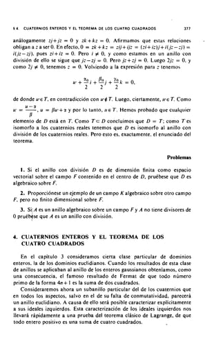 14.   CUATERNIOS ENTEROS Y EL TEOREMA DE LOS CUATRO CUADRADOS                         377


analogamente zi+,j: = 0 y z k + k z = 0. Afirmamos que estas relaciones                     -
                                           +
obligan a : ser 0. En efecto. 0 = zk k z = :ij+ ij: = ( z i + iz),j+ i(,jz- ; j ) =
                   a
i ( j z - z j ) . pues z i + i z = 0. Pero i # 0. y como estamos en un anillo con
division de ello se sigue que ,I:-zj = 0. Pero ,j:+zj = 0. Luego 2.1: = 0. y
como 2 j # 0, tenemos := 0. Volviendo a la expresicin para z tel1enlos




de donde u 9 eT, en contradiccion con ut$ T. Luego, ciertamente, i ~ T. Como
                                                                      e
        U-51
w = -           , u = /lu1+z y p o l lo tanto,   I I E 7'.   Hemos probado qile cualquier
         1)
elemento de D esth en T. Como T c D concluimos que D = T ; como T es
isomorfo a 10s cuaternios reales tenemos que D es isomorfo al anillo con
division de 10s cuaternios reales. Pero esto es. exactamente. el enunciado del
teorema.


                                                                               Problemas

   1. Si el anillo con division D es de dimension finita como espacio
vectorial sobre el campo F contenido en el centro de D, pruebese que D es
algebraico sobre F.
   2. Proporcionese un ejemplo de un campo K algebraico sobre otro campo
F, per0 no finito dimensional sobre F.
               A es un anillo algebraico sobre un campo F y A no tiene divisores de
               se que A es un anillo con division.


4. CUATERNlOS ENTEROS Y EL TEOREMA DE LOS
   CUATRO CUADRADOS

    En el capitulo 3 consideramos cierta clase particular de dominios
enteros. la de 10s dominios euclidianos. Cuando 10s resultados de esta clase
de anillos se aplicaban al anillo de 10s enteros gaussianos obteniamos, como
una consecuencia, el famoso resultado de Fermat de que todo numero
                            +
primo de la forma 4n I es la suma de dos cuadrados.
    Consideraremos ahora un subanillo particular del de 10s cuaternios que
en todos 10s aspectos, salvo en el de su falta de conmutatividad. parecera
un anillo euclidiano. A causa de ello sera posible caracterizar explicitamente
a sus ideales izquierdos. Esta caracterizacion de 10s ideales izquierdos nos
llevara rapidamente a una prueba del teorema clasico de Lagrange, de que
todo en tero posi tivo es una suma de cuatro cuadrados.
 