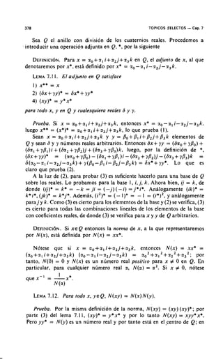 378                                                        TOPICOS SELECTOS   - Cap. 7
   Sea Q el anillo con division de 10s cuaternios reales. Procedemos a
introducir una operacion adjunta en Q, *, por la siguiente

                                    +
   DEFINICION. x = r , r , i + r , j + r 3k en Q, el adjunto de x , al que
               Para
denotaremos por x*, estl definido por x* = r , - r , i - r 2j- r 3k .
      LEMA 1 . El adjunlo en Q satisface
         7.1
      I ) x** = x
            +
      2 ) (Sx yy)* = Sx*    + yy*
      4 ) (xy)* = y * x *
para todo x , y en Q y cualesquiera reales S y y.

   Prueba. Si x = ao+a, i + r 2 j + a 3 k , entonces x* = r , - r , i - r 2 j - r 3 k .
luego x** = (x*)* = a,+a, i + r 2 j + r 3 k , lo que prueba ( I ) .
   Sean x = r o + r ,i + r 2 j + r 3 k y y = Po+ PI i + P 2 j + P 3 k elementos de
Q y Sean 6 y y numeros reales arbitrarios. Entonces 6x+ yy = ( 6 r o + yp,) +
(Sa, + yP,)i + (Sa, + yP2)j + (Sr, + ~/3,)k, luego, por la definicion de *,
(ax+ YY)* = ( r o o + y P o ) - (Sr,+ yP1)i - ( 6 ~ + r P 2 ) j - (6r3+ rP3)k =
                                                                  2
                         +
S(ao-a, i - r 2 j - a 3 k )    y ( p O - p , i - P 2 j - P 3 k ) = ax*+ yy*. LO que es
claro que prueba (2).
      A la luz de (2), para probar (3) es suficiente hacerlo para una base de Q
sobre 10s reales. Lo probamos para la base 1, i , j, k . Ahora bien, i j = k , de
donde (ij)* = k* = - k = ,ji = ( - j ) ( - i ) = j * i * . Analogamente (ik)* =
k * i * , (jk)* = k * j * . Ademas, (i2)* = ( - 1)" = - I = ( i * ) ' , y analogamente
para j y k. Como (3) es cierto para 10s elementos de la base y (2) se verifica, (3)
es cierto para todas las combinaciones lineales de 10s elementos de la base
con coeficientes reales, de donde (3) se verifica para x y y de Q arbitrarios.

   D E F I N I C ~Si N E Q entonces la norma de x , a la que representaremos
                    ~ X.
por N ( x ) , esta definida por N ( x ) = xx*.

   Notese que si x = ao+a, i + a 2 j + a 3 k , entonces N ( x ) = xx* =
(ao+ali+a2j+a3k) (ao-a,i-a2j-a3k)              = a o 2 + a , 2 + r 2 2 + a 3 2 ; por
tanto, N ( 0 ) = 0 y N ( x ) es un numero real positiro para x # 0 en Q. En
particular, para cualquier nimero real r , N ( a ) = a2. Si x # 0, notese
              I
que x - I = -x*.
            N (a)

      LEMA
         7.12. Para lodo x,         Y E Q,   N(xy) = N(x)N(y).

   Prueba. Por la misms definicion de la norma, N ( x y ) = ( x y ) ( x y ) * ; por
parte ( 3 ) del lema 7.1 1 , (xy)* = y*x* y por lo tanto N ( x y ) = xyy*x*.
Pero yy* = N ( y ) es un numero real y por tanto esta en elsentro de Q; en
 