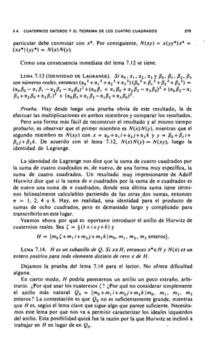 §   4.    CUATERNIOS ENTEROS Y EL TEOREMA DE LOS CUATRO CUADRADOS                       379

                                                                                                  .
particular debe conmutar con x*. Por consiguiente, N ( x y ) = x ( y y * ) x * =              ,



( x x * ) (YJ*) = N ( x ) N ( y ) .

         Como una consecuencia inmediata del lema 7.12 se tiene.

         LEMA7.13 (IDENTIDADLAGRANGE). a,, a I , a 2 , a, y Po, B, , B 2 , /3,
                          DE        Si
son nlinieros reales, entonces (a,       + a , + a2 + a,   2,       +
                                                                (PO PI    +         +
                                                                            P2 8, 2 , =
( ~ o P o - ~ I -a2P2-a3B3)'+(aoB1 + ~ I B O +
                   PI                                             ~ , P ~ - ~ , B ~ ) ~
                                                                             +(aoB2-a1
P , + a 2 P o + ~ 3 8 1 ) ~+ (ao83+a1 P2-a182+a3BoI2-

      Prueha. Hay desde luego una prueba obvia de este resultado, la de
efectuar las multiplicaciones en ambos miembros y comparar 10s resultados.
      Pero una forma mas fhcil de reconstruir el resultado y a1 mismo tiempo
probarlo, es observar que el primer miembro es N ( x ) N ( y ) , mientras que el
segundo miembro es N ( x y ) con, x = a o + a l i + a 2 j + a 3 k y y = Po+Pl i+
p , j + P , k . De acuerdo con el lema 7.12, N ( x ) N ( y ) = N ( x y ) , luego la
identidad de Lagrange.

    La identidad de Lagrange nos dice que la suma de cuatro cuadrados por
la suma de cuatro cuad~ados de nuevo, de una forma muy especifica, la
                              es,
suma de cuatro cuadrados. Un resultado muy impresionante de Adolf
Hurwitz dice que si la suma de n cuadrados por la suma de n cuadrados es
de nuevo una suma de n cuadrados, donde esta ~iltimasuma tiene termi-
nos bilinealmente calculables partiendo de las otras.dos sumas, entonces
n = 1, 2, 4 u 8. Hay, en realidad, una identidad para el product0 de
sumas de ocho cuadrados, pero es demasiado largo y complicado para
transcribirlo en este lugar.
    Veamos ahora por que es oportuno introducir el anillo de Hurwitz de
cuaternios reales. Sea I = +(I + i+j+ k ) y
               H = { m o I + m I i + m 2 j + m 3 k ) m o , m , , m,, m, enteros).

   LEMA  7.14. H es un subanillo de Q. Si X E H , entonces x * H y N ( x ) es un
                                                               ~
enter0 positivo para todo elemento disrinro de cero x de H.
   Dejamos la prueba del lema 7.14 para el lector. No ofrece dificultad
alguna.
    En cierto modo, H podria parecernos un anillo un poco extraiio, arbi-
trario. iPor que usar 10s cuaternios ( ? iPor quC no considerar simplemente
el anillo mas natural Q, = { m o + m l i + m 2 j + m 3 k lm,, m , , m , , m,
enteros? La contestation es que Q, no es suficientemente grande, mientras
que H es, segun el lema clave que sigue algo que parece suficiente. Necesita-
mos este lema por que nos va a permitir caracterizar 10s ideales izquierdos
del anillo. Esta posibilidad quiza fue la raz6n por la que Hurwitz se inclin6 a
trabajar en H en lugar de en Q,,
 