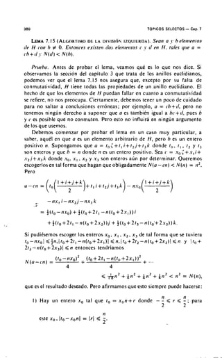 380                                                               TOPICOS SELECTOS    - Cap. 7
      LEMA I5 (ALGORTIMOL A U I V I S I ~ N
                 7.                DE           IZQUIERDA). a ?. h elenienros
                                                              Sran
rlr H cot1 h # 0. Etitonces existeti (lo. elrtilrtitos c ?. d m H. tales <lire a =
r . h + t l  . N ( d )< N ( h ) .

     Pnreha. Antes de probar el lema, veamos que es lo que nos dice. Si
observamos la seccion del capitulo 3 que trata de 10s anillos euclidianos,
podemos ver que el lema 7.15 nos asegura que, except0 por su falta de
conmutatividad, H tiene todas las propiedades de u n anillo euclidiano. El
hecho de que 10s elementos de H puedan fallar en cuanto a conmutatividad
se refiere, no nos preocupa. Ciertamente, debemos tener un poco de cuidado
para no saltar a conclusiones erroneas; por ejemplo, a = ch+r/, per0 no
tenemos ningun derecho a suponer que a es tambien igual a bc+c/, pues b
y c es posible que no conmuten. Pero esto no influira en ningun argument0
de 10s q ue usenios.
     Debemos conienzar por probar el lema en un caso muy particular, a
saber, aquel en que a es u n elemento arbitrario de H, per0 h es u n entero
positivo n. Supongamos que a = to < + t , i + t z , j + t 3 k donde t,,. t , , t , y r ,
son enteros y que h = n donde ti es un entero positibo. Sea c = x , < + x , i +
                              .
s 2 . j + x , k donde .yo. .v, x , y .r3 son enteros auli por determinar. Queremos
escogerlosen tal forma que hagan que obligadamente N ( a - c t i ) < . N ( n ) = ti2.
Pero




Si pudiksemos escoger 10s enteros x,, x , , x , , x , de tal forma que se tuviera
to-nxol < + n , ( t o + 2 t l - n ( l o f 2 x l ) l < n n l t o + 2 1 , t i           y Ito+
            +         <
21, - n ( t o 2 x 3 )I n entonces lendriamos




que es el resultado deseado. Pero afirmamos que esto siempre puede hacerse:
                                                                          n
      I ) Hay u n entero x, tal que t o = x , n + r          donde - -        < r. < ti ; para
                                                                                     -
                                                                     2               2
                                              n
        este x , , ( t o - x , n J = ( r J<   -.
                                              2
 