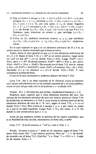 3 4.    CUATERNIOS ENTEROS Y EL TEOREMA DE LOS CUATRO CUADRADOS                                       381


                                                +              +
       I ) Hay iln entero k lal que to I t , = k t i r y 0 < r < n. Si k - t o es par,
                                                                                                             -
                                                          +                  +
           pcingase 2.r, = k - t,, ; entonces to 21, = (2x, to)n r y It,+ 21, -       +
           (2.-, + t,,)tl( = r < ti. Si, por otra parte, k - to es impar, hagamos
           I.-, = k-t,,+1;entoncest0+Zt,                  =(2.rl+t,-I)n+r              =(2x,+to)n+
           r-ti.   de donde I t o + 2 t , - ( I x , + t o ) t i ) = ( r - t i I C t i ya que O < r < t i .
           Podemos, pues, encontrar un entero .r, que satisfaga 1to+2t, -
           (I.r,+ t l , ) t l l < 11.
       3) Corno en ( 2 ) . podemos encontrar enteros s2 y x, que satisfacen
               +               +                         +               +
           1 to 2t2 - ( I x 2 tO)ti1 < t i y Ito 21, -(2.r3 to)nl < t i respectiva-
           menle.
     En el caso especial en que a es un elemento arbitrario de H y h es un
entero positico. hemos niostrado que el lema es cierto.
    Vamos ahora al caso general en que a y b son elenientos arbitrarios de
H y h # 0. Segun el lema 7.14. n = hh* es un entero positivo. luego exisle
un CE H tal que ah* = oi+d, donde N ( d , ) < N(n). Luego N(uh* -cn) <
N(t1); pero t i = hh* de donde tenemos N(ab*-&be) < N(n) y, por tanto.
N ( ( a- ch)h") < NO?) = N(bh*). De acuerdo con el lema 7.12. esto se reduce
a N(a-ch) N ( b * ) < N(h)N(be);como N ( b * ) > 0 tenemos N(a-cb) < N(b).
                                                         +
Haciendo d = a - cb tenemos a = ch d donde N ( d ) < N(b). Y esto
completa la prueba del lema.
    Como en el caso conmutativo, podemos deducir del lema 7.15 el

   LEMA      7.16. Sea L un irleal iiquierdo ile H. Entonces existe un elemento
UE L /a/ c/ue toclo elentento en L es un 11iLltip10iztluierdo de 11 : en otras palabras,
existe L r n LIE L tal (/lie todo XE L es de la/ornia x = r u dotide r E H.

   Prirehu. Si L = (0) nada hay que probar. simplemente hacemos 11 = 0.
   Podemos. pues. suponer que L tiene elementos distintos del cero. Las
normas de 10s elementos distintos de cero son enteros positivos (lema 7.14)
de donde hay un elemento 11 # 0 en L cuya norma es minima entre las de 10s
elementos distintos de cero de L. Si XEL, segun el lema 7.15, x = crt+d
donde N(t1) < N(u). Pero d esta en L porque x y u. y por tanto cu, estan
en L que es un ideal izquierdo. Luego N ( d ) = 0 y, por tanto, d = 0. De
donde es una consecuencia que x = cv.

    Antes de que podamos probar el teorema de 10s cuatro cuadrados. que
es la finalidad de esta seccion, necesitamos un lema mas, a saber

       LEMA
          7.17. S i a~ H entonces a -               ' E H st' y solo s i N(a) = 1.
   Prueba. Si tanto a como a - esthn en H entonces. segun el lema 7.14,
                                               ,
tanto N(a) como N ( a - I ) son enteros positivos. Pero aa- = I. de donde,        '
de acuerdo con el lema 7.12. N(a) N ( a - ') = N(aa- I ) = N ( I ) = 1. Luego
ha de tenerse N(a) = 1.
 