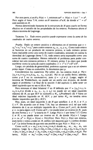 382                                                      TOPICOS SELECTOS - Cap. 7


   Por otra parte, si a€ H y N ( a ) = I, entonces aa* = N ( a ) = I y a- ' = a*.
Pero segun el lema 7.14, como a € H tenemos ~ * E Hde donde a- ' = a*
                                                             ,
estl tambien en H .
   Hemos determinado bastante de la estructura de H para usarlo en forma
efectiva en el estudio de las propiedades de 10s enteros. Probamos ahora el
clasico teorema de Lagrange.

   TEOREMA~ .Todo entero positiro puede expresarse como la suma de 10s
            7.
cuadrados de cuatro enteros.

    Prueba. Dado un entero positivo n afirmamos en el teorema que n =
x o Z+ x , + x , + x , para cuatro enteros x,, x , , x, y x , . Como todo entero
se factoriza en un product0 de numeros primos, si todo numero primo
fuera realizable como una suma de cuatro cuadrados, teniendo en cuenta la
identidad de Lagrange (lema 7.13), todo entero seria expresable como una
suma de cuatro cuadrados. Hemos reducido el problema para poder con-
siderar tan solo n~imeros  primos n. El numero primo 2 es claro que puede
escribirse como la suma de cuatro cuadrados: 2 = 1 + 1 + 0 2 + 0 2 .
    Luego, sin perdida de generalidad, podemos suponer que n es un nljmero
primo impar. Como es costumbre, lo denotamos por p.
    Consideremos 10s cuaternios Wp sobre 'Jp, 10s enteros mod p ; Wp=
{x,+z,i+a,j+a,k~a,,        a , , z,, a , ~ J p j . Wp es un anillo finito; ademas,
como p # 2 no es conmutativo, pues i j = -ji # ji. Luego, segcn el
teorema de Wedderburn, no puede ser un anillo con division, de donde
segun el problema I al final de la seccion 5 del capitulo 3, debe tener un
ideal izquierdo que no sea ni ( 0 ) ni Wp.
    Pero entonces el ideal bilateral V en H definido por V = { x , ( + x , i+
x,j+x,k lp divide a x,, x , , x, y x,) no puede ser un ideal izquierdo
maximo de H , ya que H / V es isomorfo a W,. (i Pruebese!) (Si V fuera un
ideal maximo izquierdo en H. H / V , y por tanto W,, no tendria otros
ideales izquierdos que ( 0 ) y H I V ) .
    Hay, pues, un ideal izquierdo L de H que satisface: L # H , L # V, y
L 2 V. De acuerdo con el lema 7.16, hay un elemer~tou e L tal que todo
elemento de L es un multiple izquierdo de u. Como p~ V, P E L , de donde
p = cu para algun C E H . Como u$ V, c no puede tener un inverso en H , pues
                        '
de otra forma u = c- p estaria en V. Luego N ( c ) > 1 por lema 7.17. Como
L # H, u no puede tener un inverso en H , de donde N ( u ) > 1. Luego
p = cu, P 2 = N ( p ) = N(cu) = N(c)N(u). Pero N(c) y N(u) son enteros,
pues tanto c como u estan en H, ambos son mayores que I y ambos dividen
a p 2 . La unica forma de que esto sea posible es que N(c) = N(u) = p.
    Como U E H , u = m,(+m,i+m,j+m,k                donde m,, m , , m,, m, son
enteros; luego 2u = 2mo(+2m,i+2m,j+2m,k                  = (m,+m,i+m,j+m,k)
 +2ml i+2m,j+2m3k = mo+(2ml +mo)i+(2m, +mo)j+(2m,+mo)k. Por
tanto, N(2u) = m, + (2ml + m,), + (2m, + m,)' + (2m3 rn,),.        +          Pero
 