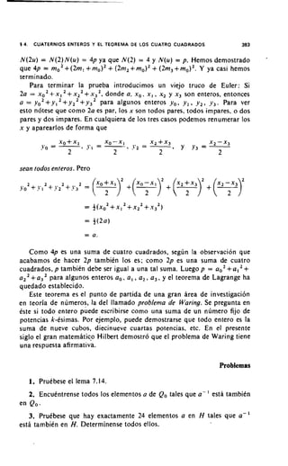 5 4.    CUATERNIOS ENTEROS Y EL TEOREMA D E LOS CUATRO CUADRADOS              383

                                                                                    *
N(2u) = N ( 2 ) N ( u ) = 4p ya que N ( 2 ) = 4 y N(u) = p. Hemos demostrado
                                   +           +
que 4p = mo2+ ( 2 m , + m o ) 2 (2m2+mo)2 (2m3+ m o ) 2 . Y ya casi hemos
terminado.
   Para terminar la prueba introducimos un viejo truco de Euler: Si
2a = xO2 x I + x~~ + x j 2 , donde a, x,, x , , x2 y x, son enteros, entonces
          +
a = yo2+ y , + y 2 2+ y 3 2 para algunos enteros y o , y , , y , , y,. Para ver
esto notese que corno 2a es par, 10s x son todos pares, todos impares, o dos
pares y dos impares. En cualquiera de 10s tres casos podemos renurnerar 10s
x y aparearlos de forma que




sean todos enteros. Pero




   Como 4p es una suma de cuatro cuadrados, segun la observacion que
acabamos de hacer 2 p tambiCn 10s es; corno 2p es una suma de cuatro
cuadrados, p tambien debe ser igual a una tal suma. Luego p = ao2+ a , +
           para algunos enteros a,. a , , a , , a , , y el teorema de Lagrange ha
quedado establecido.
   Este teorerna es el punto de partida de una gran area de investigacibn
en teoria de numeros, la del llamado problema de Waring. Se pregunta en
Cste si todo entero puede escribirse corno una suma de un numero fijo de
potencias k-esimas. Por ejernplo, puede demostrarse que todo entero es la
suma de nueve cubos, diecinueve cuartas potencias, etc. En el presente
siglo el gran maternaticp Hilbert demostro que el problema de Waring tiene
una respuesta afirmativa.

                                                                      Problemas

       I. PruCbese el lema 7.14.
       2. EncuCntrense todos 10s elementos a de Qo tales que a - ' esta tambiin
en Qo.
   3. Pruibese que hay exactamente 24 elementos a en H tales que a-I
esth tarnbiin en H.Determinense todos ellos.
 