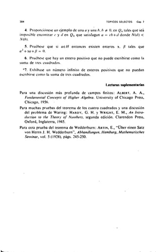 384                                                      TOPICOS SELECTOS    Cap. 7


    4. Proporcitinese un ejemplo de illla (I y ulia h. h # 0. ell (tales qile sea
                                                                   I ,
                                                                     ,
iniposible encontrar y J en Q, que satisfagon u = ( . / I + ( / d o ~ i d e ( d ) <
                                                                          N
rV(h).

      5. Prukhese qile si U E H elitonces exislen enreros z. /I tales que
u 2 + . l u + / I = 0.

    6. Pru~hese qile hay un entero positivo que no puede escribirse como la
silnia de trcs cuadrados.
  "7. Ex1iih;ise 1111 nuniero i n f n i t o de enteros positives que no puedan
escrihirse como la sunia de tres cuadrados.

                                                         1,ecturas suplementarias
Para ilna discusion niLs profunda de campos finitos: ALBERT, A. A.,
   F ~ ~ ~ i c l a ~ ~ Coriceprs of' Higlier Algebra. University of Chicago Press,
                       ie~iral
  Chicago, 1956. ,
Para muchas pruebas del reorema de 10s cuatro cuadrados y una discusi6n
  del problema de Waring: HARDY, G. H. y WRIGHT, E. M., An Ilitro-
                                          segunda edicion. Clarendon Press,
  d ~ ~ c r i olo the Tlieory of Nir~~ibers,
                n
  Oxford, Inglaterra, 1945.
Para otra prueba del teorema de Wedderburn: ARTIN, E., "Ober einen Satz
   von Herrn J. H. Wedderburn", Abhancll~ingen.Hamburg, Mathemarisches
   Seminar, vol. 5 ( 1928). pags. 245-250.
 
