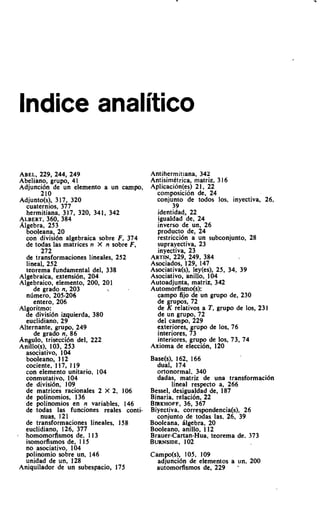 lndice analitico

ABEL,229, 244, 249                     Antihermitiana, 342
Abeliano, grupo, 41                    Antisimetrica, matriz, 3 16
Adjunci6n de un elemento a un campo,   Aplicacion(es) 21, 22
      2111                               composition de, 24
 ~djunto(sj,317, 320                     conjunto de todos los, inyectiva, 26,
   cuaternios, 377                             39
   hermitiana, 317, 320, 341, 342        identidad, 22
 ALBERT,   360, 384                      igualdad de, 24
 Algebra, 253                            inverso de un, 26
   booleana, 20                          producto de, 24
   con divisi6n algebraica sobre F,      restrlcci6n a un subconjunto, 28
   de todas las matrices n X n sobre     suprayectiva, 23
        272                              inyectiva, 23
   de transformaciones lineales, 252   ARTIN,229, 249, 384
   lineal, 252                         Asociados, 129, 147
   teorema fundamental del, 338        Asociativa(s), ley(es), 25, 34, 39
 Algebraica, extensi6n, 204            Asociativo, anillo, 104
 Algebraico, elemento, 200, 201        Autoadjunta, matriz, 342
      de grado n, 203                  Automorfismo(s):
   nlimero. 205-206                      campo fijo de un grupo de, 230
      entero, 206                        de grupos, 72
 Algoritmo:                              de K relativos a T, grupo de los, 231
   de divisi6n izquierda, 380            de un grupo, 72
   euclidiano, 29                        del campo, 229
 Alternante, grupo, 249                  exteriores, grupo de 10s. 76
      de grado n, 86                     interiores, 73
 Angulo, trisecci6n del, 222             interiores, grupo de 10s. 73, 74
 Anillo(s), 103, 253                   Axioma de elecci6n, 120
   asociativo, 104
   booleano, 1 12                       Base(s), 162, 166
   cociente, 117, 1 19                    dual, 174
   con elemento unitario, 104             ortonormal, 340
   conmutativo, 104                       dadas, matriz de una transformaci6n
   de divisi6n, 109                            lineal respecto a, 266
   de matrices rationales 2 X 2, 106    Bessel, desigualdad de, 187
   de polinomios, 136                   Binaria, relacibn, 22
   de polinomios en n variables, 146    B ~ K H O F 36, 367
                                                    F.
   de todas las funciones reales conti- Biyectiva. correspondencia(s), 26
        nuas, 121                         conjunto de todas las, 26. 39
   de transformaciones lineales. 158    Booleana, ilgebra, 20
   euclidiano, 126, 377                 Booleano, anillo. 112
' homomorfismos de, 113                 Brauer-Cartan-Hua, teorema de. 373
   isomorfismos de, 115                 BURNSIDE.   102
   no asociativo, 104
   po!inomio sobre un, 146              Campo(s), 105, 109
   unldad de un, 128                      adjunci6n de elementos a un, 200
 Aniquilador de un subespacio, 175        automofismos de, 229       -
 