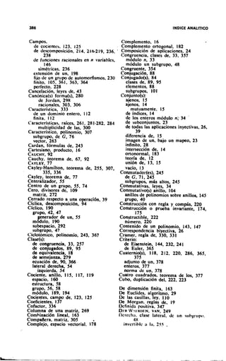 Campos,                                      Complemento, 1    6
   de cocientes, 123. 1 5
                        2                     Complemento ortogonal. 182
   de descompsici6n. 2 1 . 2 16-21 . 236.
                           4        9         Composici6n de aplicaciones, 24
         238
         -- -                                 Congruencia. clases de, 33, 357
   de h~ncionesracionales en n variables.       mbdulo n, 33
         146                                    m a u l 0 un subgrupo, 48
      simktricas, 236                         Congruente. 354
   extension de un. 198                       Conjugaci6n. 88
   fijo de un grupo de automorfismos, 230     Conjugado(s). 84
   finito. 105. 361, 363. 364                   clases de, 89. 95
   perfecto. 228                                elementos, 88
 Cancelacion, leyes de, 43                      subgrupos. 1 10
 Canbnica(s) forma(s), 280                    Conjunto(s):
      de Jordan, 298                            ajenos. 1  5
      racionales. 303, 306                      ajenos, 1  4
 Caracteristica, 333                               mutuamente. 1  5
   de un dominio entero, 112                    de indices, 14
   finita, l 12                                 de 10s enteros m6dulo n: 34
Caracteristicas. rakes. 26 1, 28 1-282,284      de subconjuntos, 23
      multiplicidad de las, 300                 de todas las aplicaciones inyectivas. 26,
Caracteristico, polinomio, 307                        39
   subgrupo, de C,76                            diferencia de, I 5
   vector, 263                                  jmagen de un. bajo un mapeo. 23
Cardan, formulas de, 243                        ~nfinito.28
Cartesiano, producto, 16                        intersection de, 14
CAUCHY.    92                                   ortonormal, 183
Cauchy. teorema de. 67. 92                      teoria de, 12
CAYLEY.    77                                   uni6n de, 1 . 1
                                                             3 5
Cayley-Hamilton, teorema de, 255, 307,          vacio, I 3
         335, 336                            Conmutador(es), 245
Cayley, teorema de, 77                         de C. 71. 245
Centralizador, 55                              subgrupos, mih altos, 245
Centro de un grupo, 55, 74                   Conmutativas, leyes, 34
Cero, divisores de, 109                      Conmutativo(s) anillo, 104
  matriz, 272                                  anillos de polinomios sobre anillos, 145
Cerrado respecto a una operaci6n, 39           grupo, 40
Ciclica, descomposici6n, 94                  Construcci6n con regla y comphs, 220
Ciclico, 190                                 Construcci6n o prueba invariante, 174,
  grupo, 42, 47                                      175
       enerador de un, 55                    ~onstr"ctible, 222
  m& ulo, 190                                  nlimero, 220
  subespacio. 292                            Contenido de un polinomio, 143, 147
  subgrupo. 47                               Correspondencia biyectiva. 26
Ciclotomico, polinomio, 243, 367             Cramer, regla de, 330, 331
Clase(s):                                    Crilerio:
                                             -   .~  ~




  de congruencia, 33, 257                      de Eisenstein, 144, 232, 24 1
  de conjugados. 89, 95                        de Euler, 365
  de equivalencia, 18                        Cuaternio(s), 1 18, 2 12, 220, 286, 365,
  de semejanza, 279                                  375
  ecuaci6n de, 90, 366                         adjunto de un, 378
  lateral derecha, 54                          enteros, 377
     izquierda, 54                             norma de un, 378
Cociente, anillo, 1 15, 117, 119             Cuatro cuadrados. teorema de los, 377
  espacio. 160                               Cubo, duplicacion del, 222, 223
  estructura, 58
  grupo, 56, 58                              De dimension finita, 163
  m6dul0, 189, 194                           De Euclides. algoritmo. 29
Cocientes, c a m p de, 123, 125              De las casillas, ley. 110
Coeficientes, 1 37                           De Morgan. reglas de. 19
Cofactor. 336                                Dcfinida psitiva, 347
Columna de una matriz. 269                   Dliu W.?I'RI)EN,
                                                            VAN, 249
Comhinaci6n lineal, 163                      I)crech:~. clase lateral, dc rln sl~hprl~po.
Compa!era, matriz. 305                               4X
Complejo, espacio vectorial, 178                inverlihle ;I la. 255 -
 