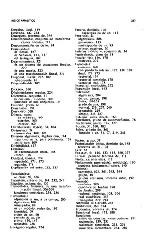 Derecho, ideal. I I9                       Entcro, dominio, I09
Derivada, 142, 224                               caracteristica de un. 1 12
Desargues, teorema de, 366                 F.nlero(s). 28
Descomponible, conjunto de transforma-        algebraicos. 206
       ciones lineales. 287                   g;iussl;inos. 133
Descomposicicin en ciclos, 94                 p;~1icipaci6nde un. 93
Desigualdad:                                  prinios rclativos. 30
  de Bessel. I87                           Entcros rncidulo 11. conjunfo de, 34
  de Schwarz. 18 1. 187                    Equivalencia. clase de, 18
  del triangulo, I87                       Fscalar (es). 156. 178
Determinante(s), 32 1                         matrices, 272
  de un sistema de ccuaciones lineales.    F.spacio(s):
       330                                   cociente. 160
  de una matriz. 323                         con proaucto interior. 178, 180. 338
  de una transformacicjn lineal. 329         dual. 171. 173
Diagonal, matriz, 276. 302                    vectorial, 156
  subconjunto, 16                             vectorial complejo. 178
Diagonalizable. 302                           vectorial real. 178
                                           Espectral. resoluci6n. 352
DICKSON.   360                             Expansi6n lineal. 163
DiecisietePgono regular, 224               Extension:
Diferencia. conjunto, I5                      algebraica, 204
  (O cociente), rncjdulo, I89                 de un, campo, 198
  simttrica de dos conjuntos, 19              finita. 198-201
Ditdrico, grupo, 61                           grado de una. 198
Dimension, 168                                normal, 236, 237, 240
DIOFANTO,    360                              separable. 229
Directa, suma:                                simple. 226, 227
     de m6dulos. 190                       Exterior, suma directa, 160
     exterior, 160                         Exteriores, grupo de automorfismos, 76
     interior, 160                         Euclidiano, anillo. 126, 377
Distributiva(s) ley(es), 34. 104           EULER, 1, 360, 383
                                                     5
Divisor(es), 29                            Euler, criterio de, 365
  elementales, 308. 309                       funci6n T de. 5 1. 77, 219. 242
Division algebraica, blgebra con. 374
  algoritmo de la, para polinornios, 139   Factor. grupo, 58
  anillo con, 109                          Factorizacidn bnica, dominio de, 148
Divisibilidad, 127                           teorerna de. 3 1, 131
Dominjo:                                   FEIT. 67
  de factorizacihn linica. 148             FERMAT, 126, 133, 135, 360, 377
                                                      51,
  entero, 109                              Fermat, pequeiio teorema de, 371
Dual(es). base(s), 174                     Finita, caracteristica, 1 12
  espacro(s). 17 1 , 173                   Finitamente generado($, m6dulo(s), 190
  seiundo, 174                               teorema fundamental sobre, 190
Duplication del cubo, 222, 223             Finito(s):
                                             carnpo(s), 105, 361, 363, 364
                                             grupo, 40
   de clase, 90, 366                         grupos abelianos, teorerna sobre, 192
Eisenstein, criterio de. 144. 232. 241     Forma(s):
Elecci6n. axioma de. 120                     can6nica. 280
Elementales. divisores, de una transfor-     canonica de Jordan, 298
        rnacicin lineal, 306-309             de Jordan, 299
   funciones sirnttricas, 234, 236           racional canonica, 303, 306
F,lernento(s):                               real cuadritica, 353
   adjuncicin de un, a un carnpo, 200        triangular, 279, 282
   algehraico, 200                         F6rrnulas de Cardan, 243
   conjugados, 88                          FROBENIUS, 374360.
   en un rncjdulo, orden de, 195           Frobenius. teorema de, 374
   identidad. 39                           Funcional lineal. 173, 188
   orden de un, 50                         Funciones:
   period0 de un, 50                          anillo de todas las. reales cotinuas. 121
   primo. 130. 147                            racionales, 139. 233
   separable. 228                             racionales simttricas, 233, 234
Eneiigono regular, 224                        simttricas elernentales, 234. 236
 