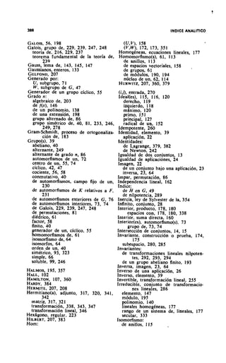 GALOIS, 198 56.                              ( u , v ) , 158
Galois, grupo de. 229, 239. 247, 248         (V,W), 172, 173, 351
  teoria de. 216, 229. 237                 HomogCneas, ecuaciones lineales, 177
  teorema fundamental de la teoria de,     Homomorfismo(s), 61, 1 13
         239                                 de anillos, 1 13
Gauss, lema de, 143, 145, 147                de espacios vectoriales, I58  .
Gaussianos, enteros. 133                     de grupos, 61
GELFOND,       207                           de m6dulos, 190, 194
Generado por:                                ndcleo de un, 62. 114
   U, subgrupo, 7 1                        HURWITZ,       207, 360, 379
   W, subgrupo de G, 47
Generador de un grupo ciclico. 55       (it]>, entrada, 270
Grado n:                                Ideal(es), 1 15, 116, 120
  algebraic0 de, 203                        derecho, 119
  de f ( x ) , 146                          izquierdo, 118
  de un polinomio, 138                      m4xim0, 120
  de una extensibn, 198                    primo, 151
  grupo alternado de, 86                   principal. 127
  grupo sirnktrico de, 40, 81, 233, 246,    radical de un, 152
         249, 278                       Idernpotente, 260
Gram-Schmidt, proctso de ortogonaliza-  Identidad, elemento, 39
         cion de, 183                      aplicaci611, 22
Grupo(s), 39                            Identidades:
  abeliano, 40                             de Lagrange, 379, 382
  alternante, 249                          de Newton, 242
  alternante de grado n, 86             Igualdad de dos conjuntos. 13
  autornorfismos de un, 72              Igualdad de aplicaciones, 24
  centro de un, 55, 74                  Imagen, 22
  cicliw, 42, 47                           de un conjunto bajo una aplicaci6n, 23
  cociente, 56, 58                         inversa, 23, 6 4 ,
  conmutativo, 40                      Impar, perrnutaclon, 86
  de automorfismos, c a m p fijo de un,Independencia lineal, 162
        230                             fndice:
  de automorfismos de K relativos a F ,    de H en G, .49
        23 1                               de nilpotencia, 289
  de automorfismos exteriores de G, 76 Inercia, ley de Sylvester de la, 354
 de automorfismos interiores, 73, 74    Infinito, conjunto, 28
  de Galois, 229, 239, 247, 248        Interior, producto, 178, 180
  de permutaciones, 81                        espacios con, 178, 180, 338
 dikdrico, 61                          Interior, surna directa, 160
 factor, 58                             Interior(es), automorfismo(s), 73
 finito, 40                                   grupo de, 73, 74
 generador de un, ciclico, 55          Interseccibn de conjuntos, 14, 15
 homornorfismos de, 61                 Invariante, construccibn o prueba, 174,
  isomorfismo de, 64                             175
 isomorfos. 64                             subespacio, 280, 285
 orden de un, 40                       Invariantes:
 simktrico, 93, 323                        de transformaciones lineales nilpoten-
 simple, 66                                     tes, 292, 293, 294
 soluble, 99, 246                          de un grupo abeliano finito, 193
                                       Inversa, imagen, 23, 64
HALMOS,    195, 357                    Inverso de una aplicaci6n, 26
HALL,102                               Inverso, elemento, 39
HAMILTON,     107, 360                 Invertible, transformaci6n lineal, 255
HARDY,   384                           Irreducible, conjunto de transformacio-
HERMITE,    207, 208                            nes lineales, 286
Hermitiano(a), adjunto, 317, 320, 341,    elemento, 147
        342                                m6dul0, 195
  rnatriz, 317, 321                       polinomio, 140
  transformaci6n, 338, 343, 347           lineales homogineas, 177
  transformaci6n lineal, 346              rango de un sisterna de, lineales, 177
HexBgono, regular, 223                    secular, 333
HILBERT,   207, 383                    Isomorfismo:
Horn:                                     de anillos, 115
 